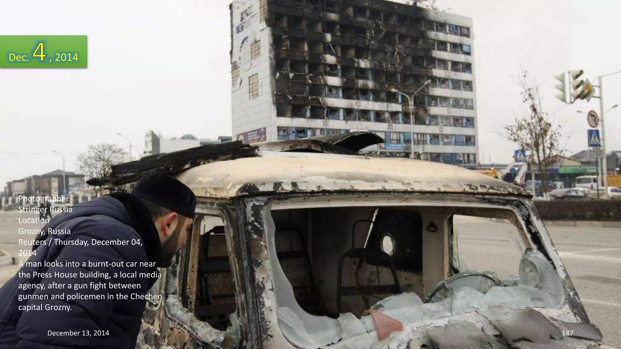 Dec. , 2014 
Photographer 
Stringer Russia 
Location 
Grozny, Russia 
Reuters / Thursday, December 04, 
2014 
A man looks into a burnt-out car near 
the Press House building, a local media 
agency, after a gun fight between 
gunmen and policemen in the Chechen 
capital Grozny. 
December 13, 2014 187 
 