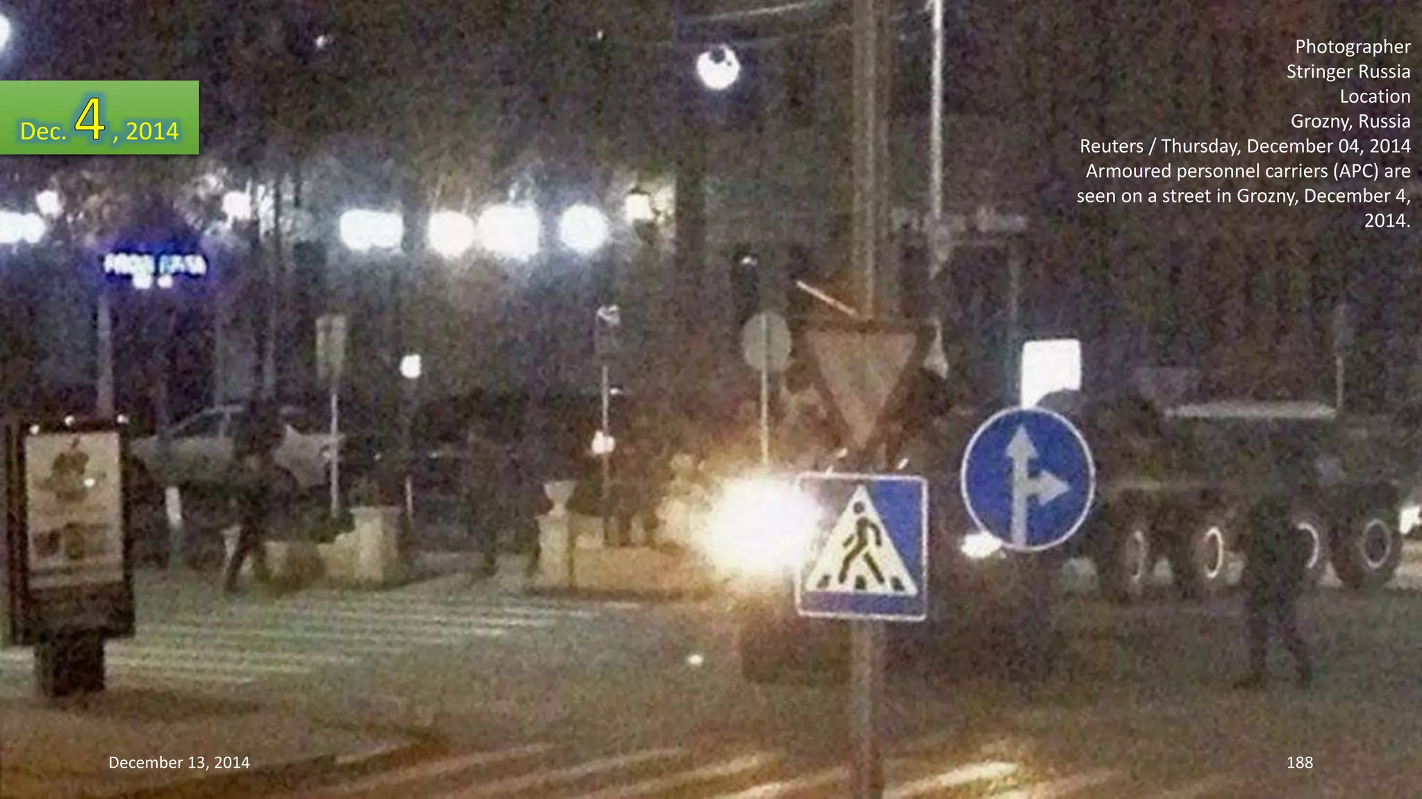 Photographer 
Stringer Russia 
Location 
Grozny, Russia 
Reuters / Thursday, December 04, 2014 
Armoured personnel carriers (APC) are 
seen on a street in Grozny, December 4, 
2014. 
Dec. , 2014 
December 13, 2014 188 
 