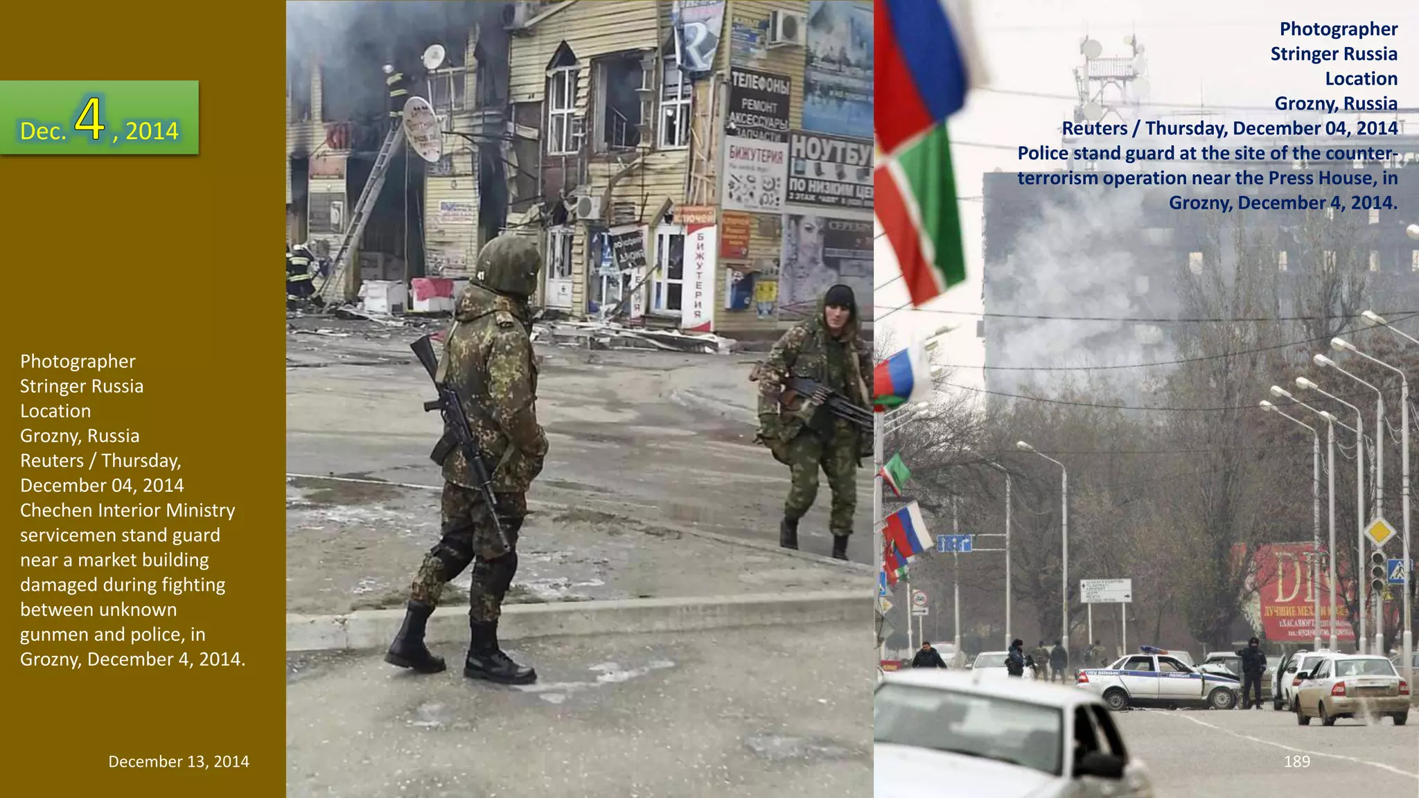 Photographer 
Stringer Russia 
Location 
Grozny, Russia 
Reuters / Thursday, 
December 04, 2014 
Chechen Interior Ministry 
servicemen stand guard 
near a market building 
damaged during fighting 
between unknown 
gunmen and police, in 
Grozny, December 4, 2014. 
Photographer 
Stringer Russia 
Location 
Grozny, Russia 
Reuters / Thursday, December 04, 2014 
Police stand guard at the site of the counter-terrorism 
operation near the Press House, in 
Grozny, December 4, 2014. 
Dec. , 2014 
December 13, 2014 189 
 