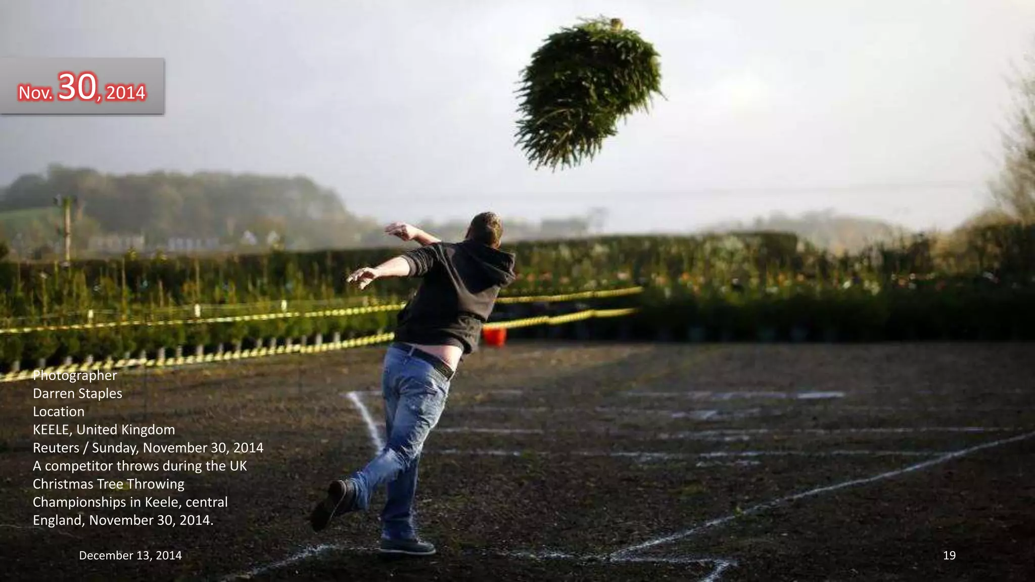 Nov. 30, 2014 
Photographer 
Darren Staples 
Location 
KEELE, United Kingdom 
Reuters / Sunday, November 30, 2014 
A competitor throws during the UK 
Christmas Tree Throwing 
Championships in Keele, central 
England, November 30, 2014. 
December 13, 2014 19 
 
