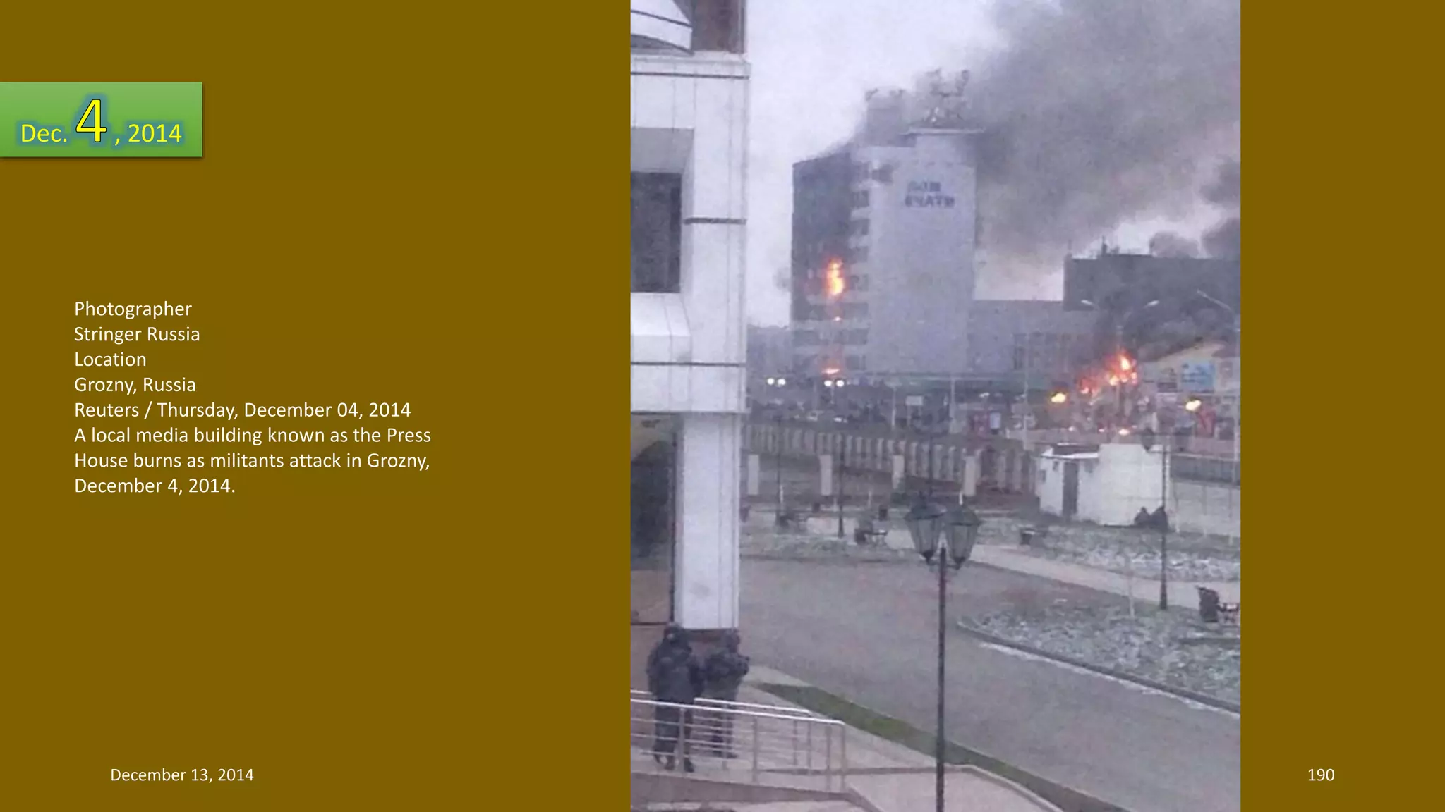 Dec. , 2014 
Photographer 
Stringer Russia 
Location 
Grozny, Russia 
Reuters / Thursday, December 04, 2014 
A local media building known as the Press 
House burns as militants attack in Grozny, 
December 4, 2014. 
December 13, 2014 190 
 