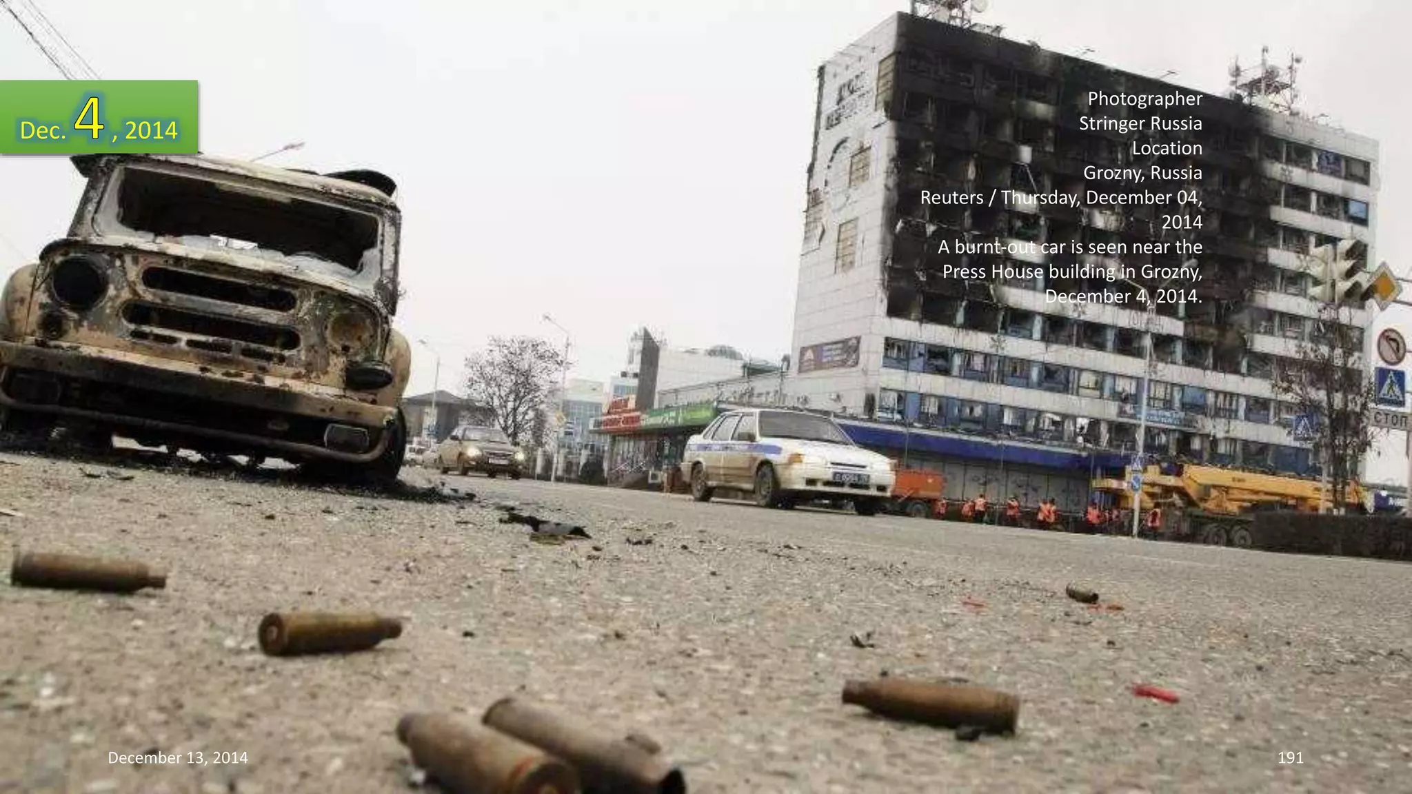 Photographer 
Stringer Russia 
Location 
Grozny, Russia 
Reuters / Thursday, December 04, 
2014 
A burnt-out car is seen near the 
Press House building in Grozny, 
December 4, 2014. 
Dec. , 2014 
December 13, 2014 191 
 