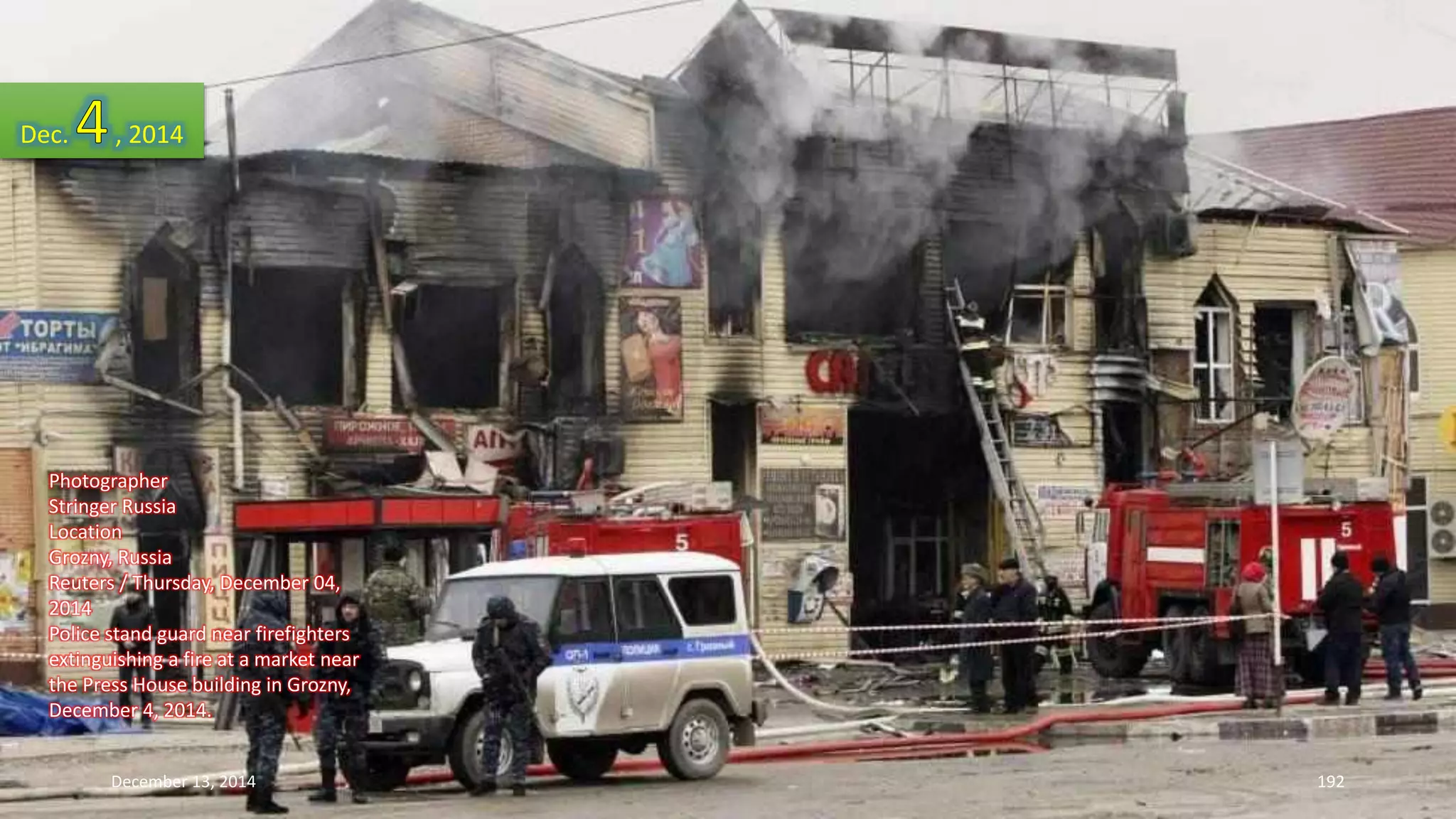 Dec. , 2014 
Photographer 
Stringer Russia 
Location 
Grozny, Russia 
Reuters / Thursday, December 04, 
2014 
Police stand guard near firefighters 
extinguishing a fire at a market near 
the Press House building in Grozny, 
December 4, 2014. 
December 13, 2014 192 
 