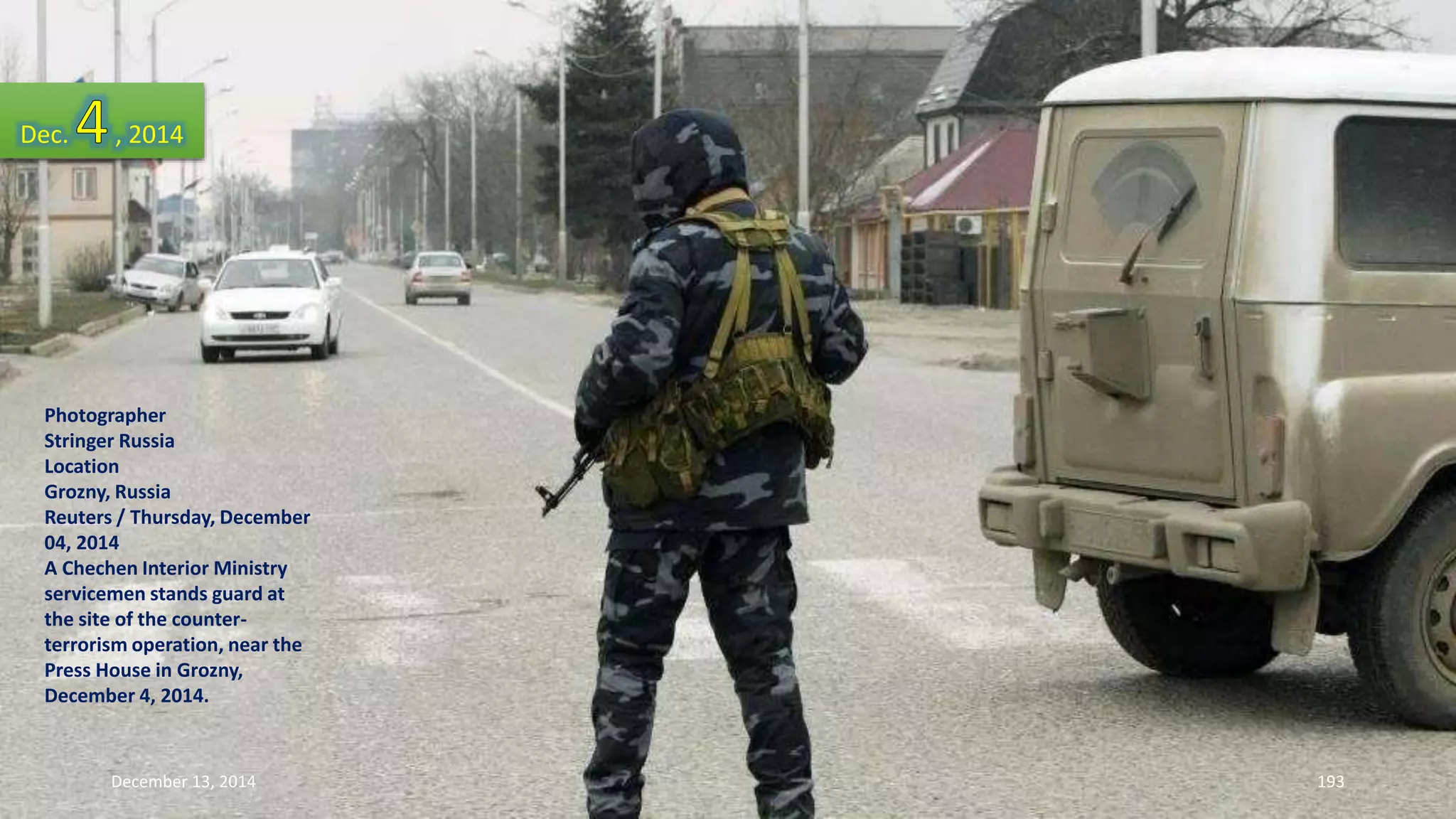 Dec. , 2014 
Photographer 
Stringer Russia 
Location 
Grozny, Russia 
Reuters / Thursday, December 
04, 2014 
A Chechen Interior Ministry 
servicemen stands guard at 
the site of the counter-terrorism 
operation, near the 
Press House in Grozny, 
December 4, 2014. 
December 13, 2014 193 
 