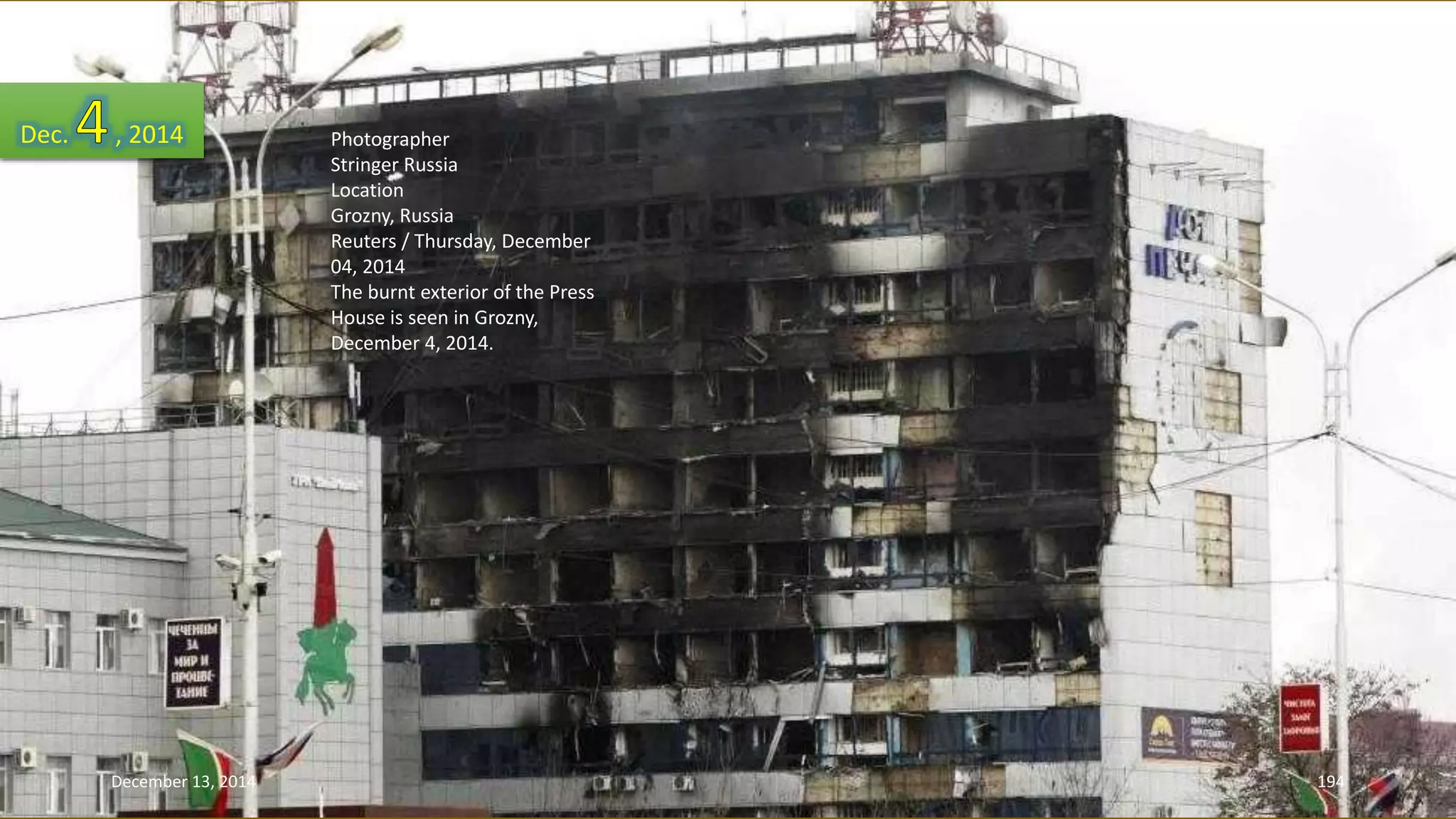 Photographer 
Stringer Russia 
Location 
Grozny, Russia 
Reuters / Thursday, December 
04, 2014 
The burnt exterior of the Press 
House is seen in Grozny, 
December 4, 2014. 
Dec. , 2014 
December 13, 2014 194 
 