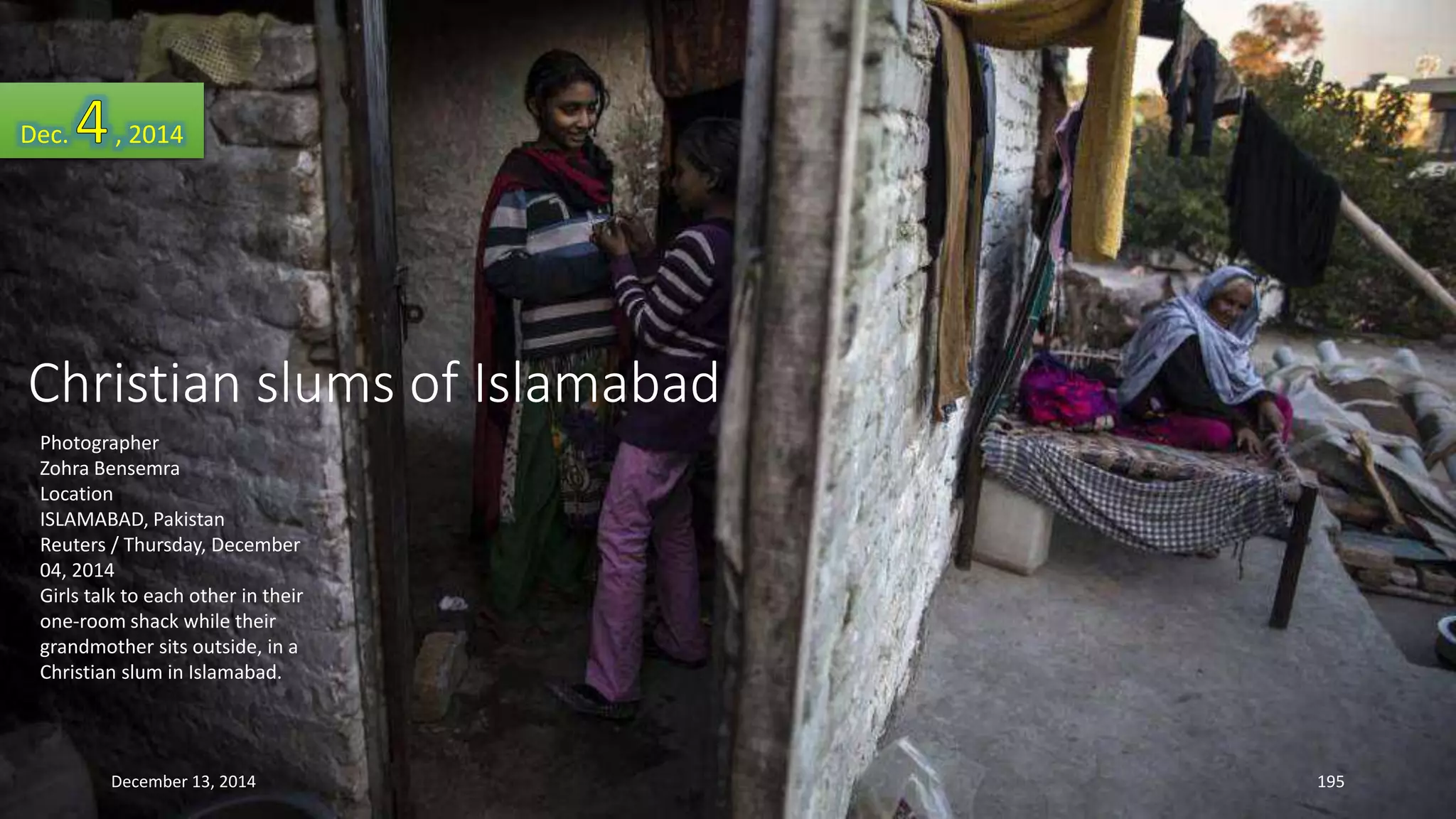 Dec. , 2014 
Christian slums of Islamabad 
Photographer 
Zohra Bensemra 
Location 
ISLAMABAD, Pakistan 
Reuters / Thursday, December 
04, 2014 
Girls talk to each other in their 
one-room shack while their 
grandmother sits outside, in a 
Christian slum in Islamabad. 
December 13, 2014 195 
 