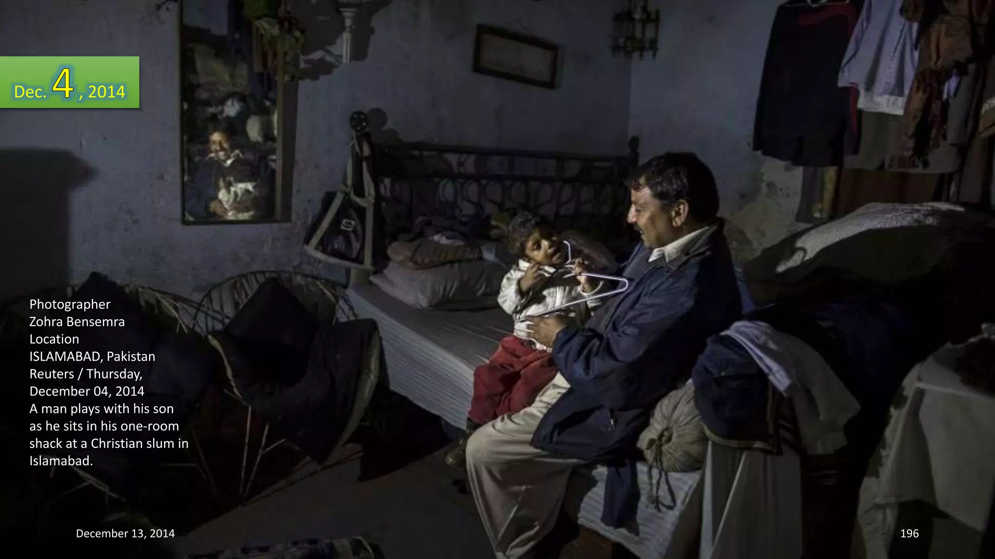 Dec. , 2014 
Photographer 
Zohra Bensemra 
Location 
ISLAMABAD, Pakistan 
Reuters / Thursday, 
December 04, 2014 
A man plays with his son 
as he sits in his one-room 
shack at a Christian slum in 
Islamabad. 
December 13, 2014 196 
 