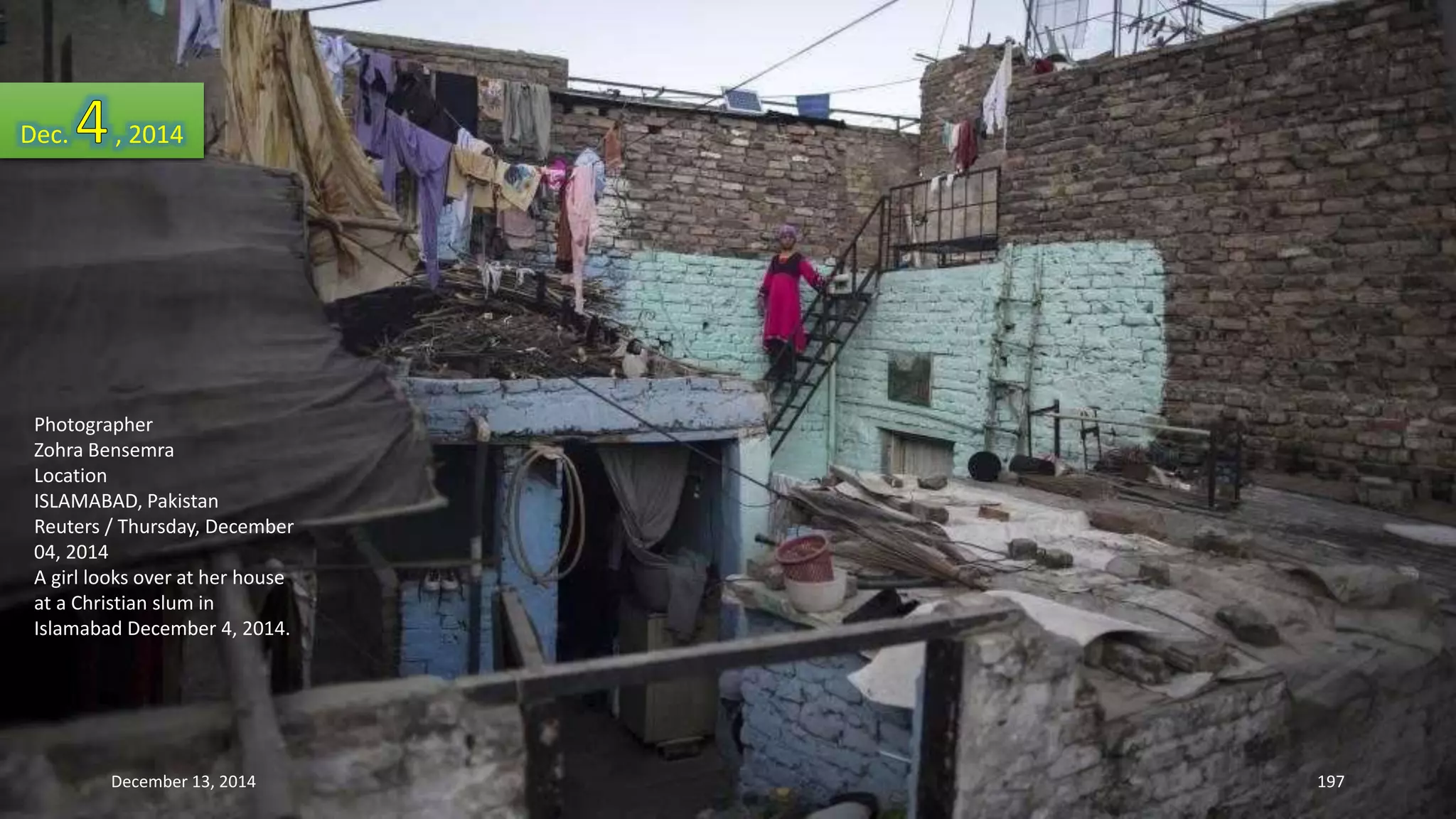 Dec. , 2014 
Photographer 
Zohra Bensemra 
Location 
ISLAMABAD, Pakistan 
Reuters / Thursday, December 
04, 2014 
A girl looks over at her house 
at a Christian slum in 
Islamabad December 4, 2014. 
December 13, 2014 197 
 