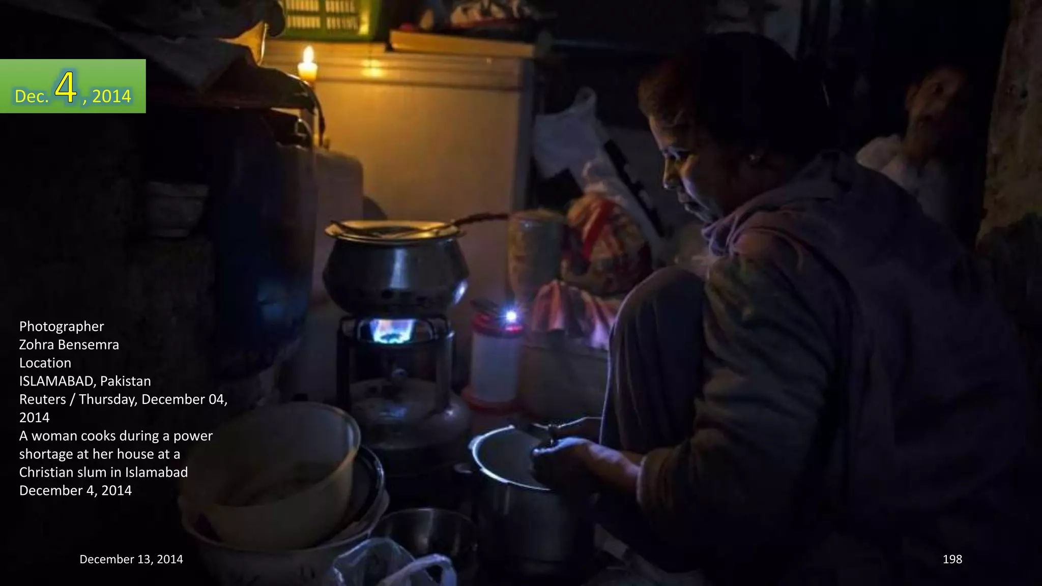 Dec. , 2014 
Photographer 
Zohra Bensemra 
Location 
ISLAMABAD, Pakistan 
Reuters / Thursday, December 04, 
2014 
A woman cooks during a power 
shortage at her house at a 
Christian slum in Islamabad 
December 4, 2014 
December 13, 2014 198 
 
