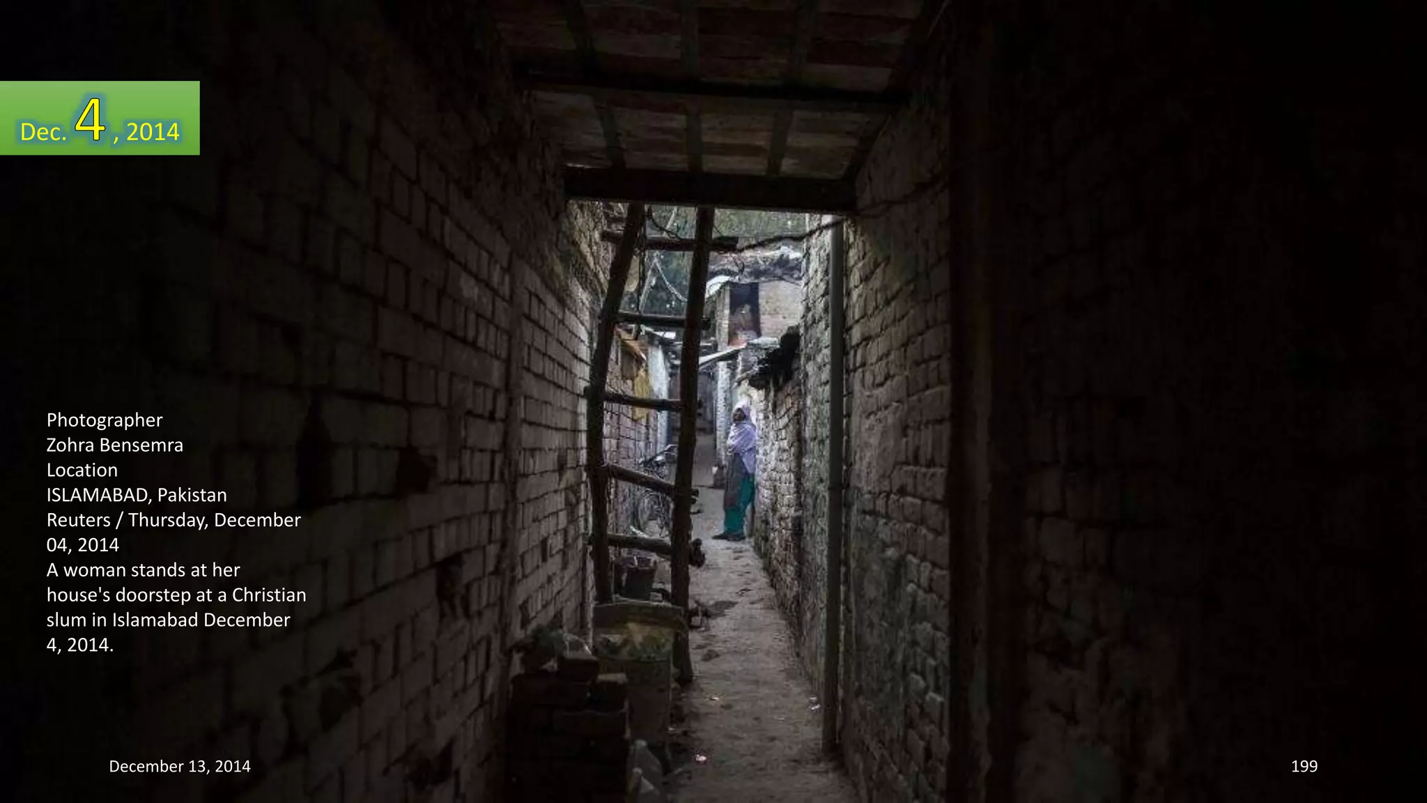 Dec. , 2014 
Photographer 
Zohra Bensemra 
Location 
ISLAMABAD, Pakistan 
Reuters / Thursday, December 
04, 2014 
A woman stands at her 
house's doorstep at a Christian 
slum in Islamabad December 
4, 2014. 
December 13, 2014 199 
 