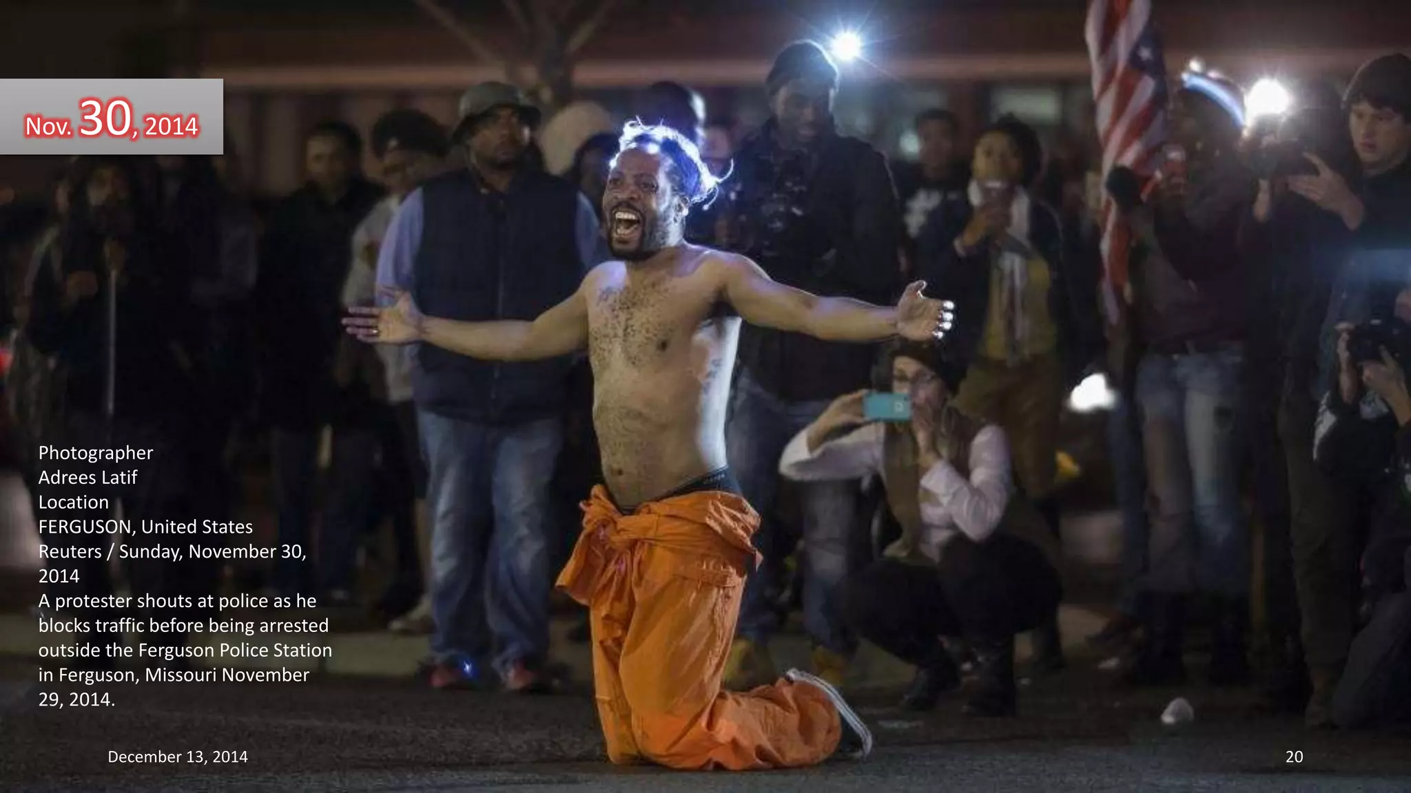 Nov. 30, 2014 
Photographer 
Adrees Latif 
Location 
FERGUSON, United States 
Reuters / Sunday, November 30, 
2014 
A protester shouts at police as he 
blocks traffic before being arrested 
outside the Ferguson Police Station 
in Ferguson, Missouri November 
29, 2014. 
December 13, 2014 20 
 