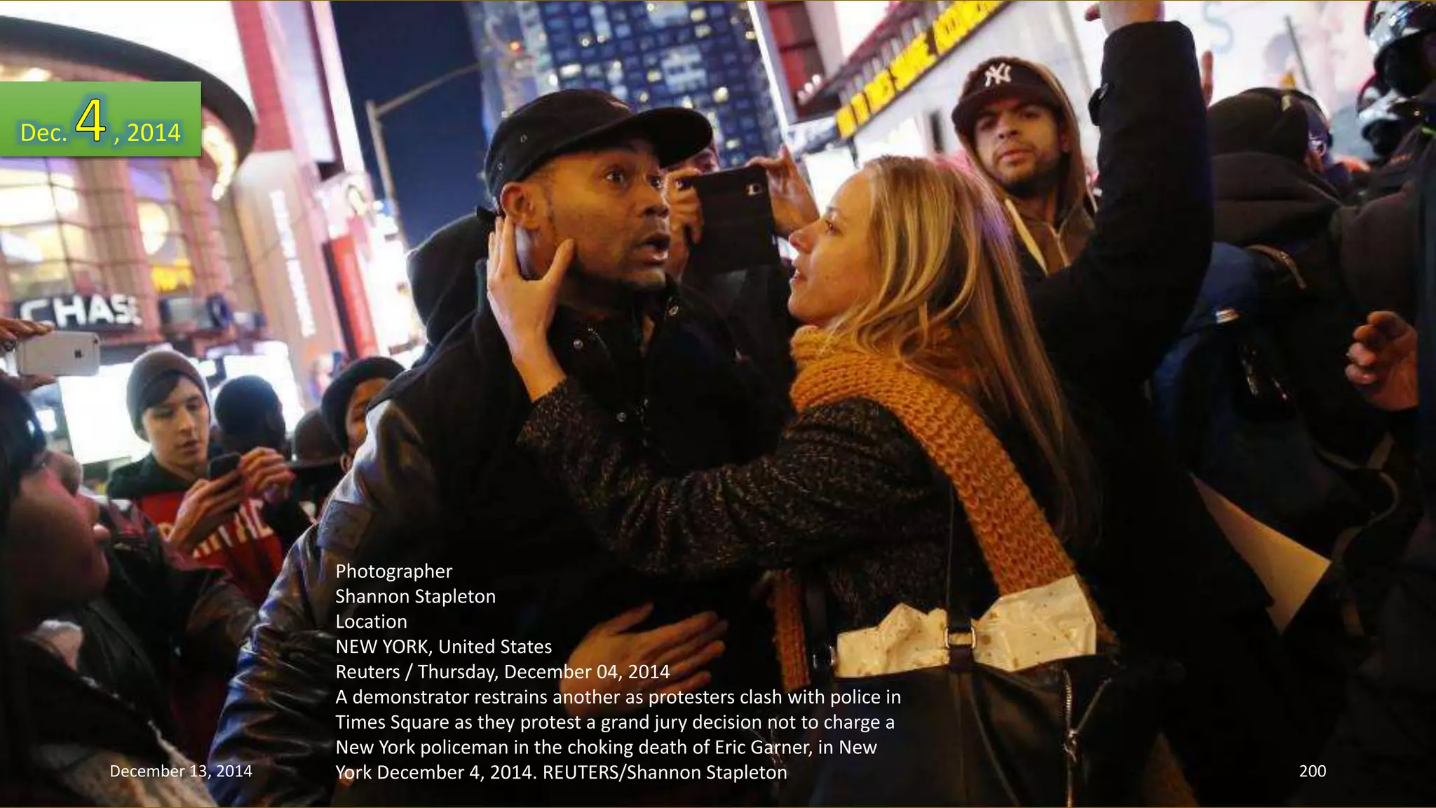 Photographer 
Shannon Stapleton 
Location 
NEW YORK, United States 
Reuters / Thursday, December 04, 2014 
A demonstrator restrains another as protesters clash with police in 
Times Square as they protest a grand jury decision not to charge a 
New York policeman in the choking death of Eric Garner, in New 
York December 4, 2014. REUTERS/Shannon Stapleton 
Dec. , 2014 
December 13, 2014 200 
 