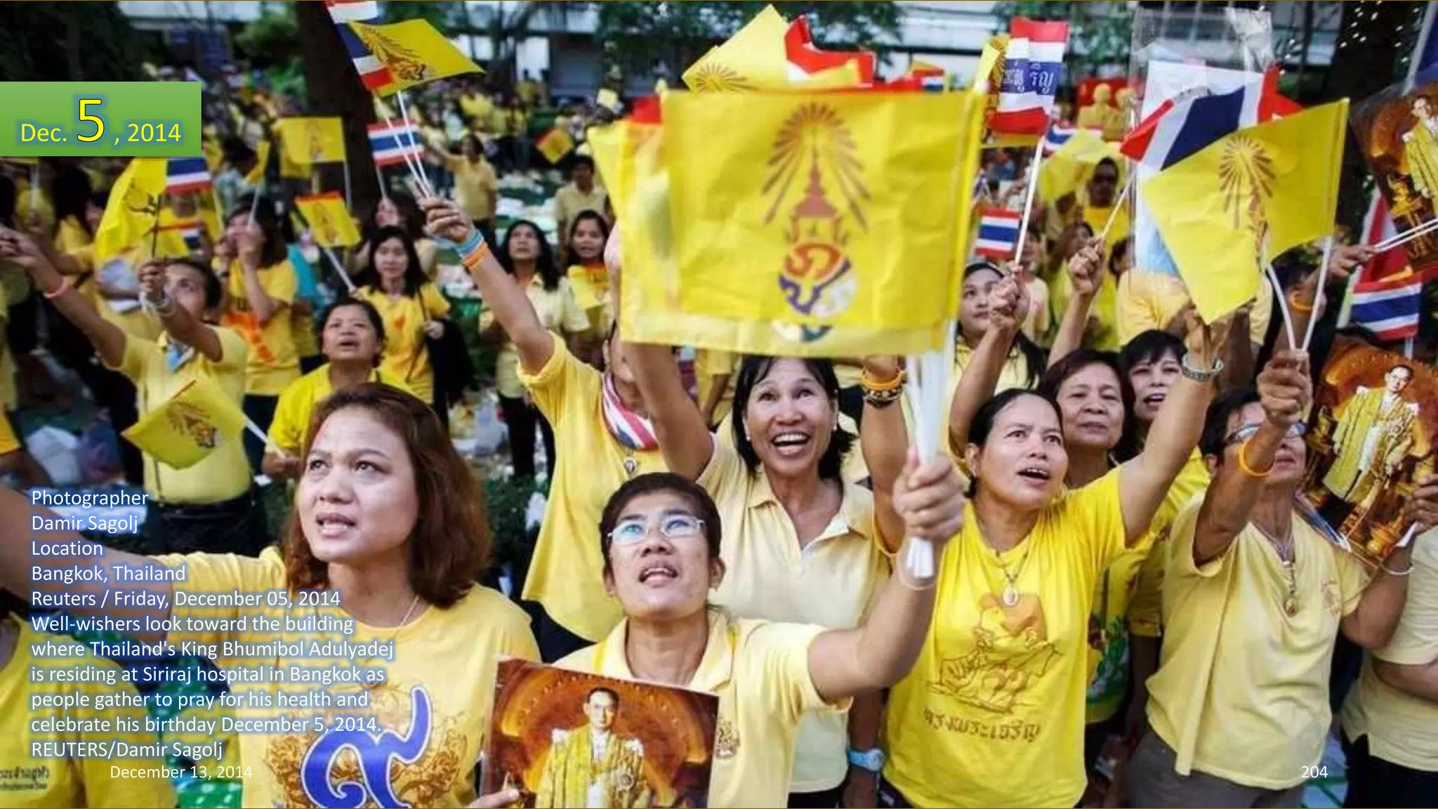 Dec. , 2014 
Photographer 
Damir Sagolj 
Location 
Bangkok, Thailand 
Reuters / Friday, December 05, 2014 
Well-wishers look toward the building 
where Thailand's King Bhumibol Adulyadej 
is residing at Siriraj hospital in Bangkok as 
people gather to pray for his health and 
celebrate his birthday December 5, 2014. 
REUTERS/Damir Sagolj 
December 13, 2014 204 
 