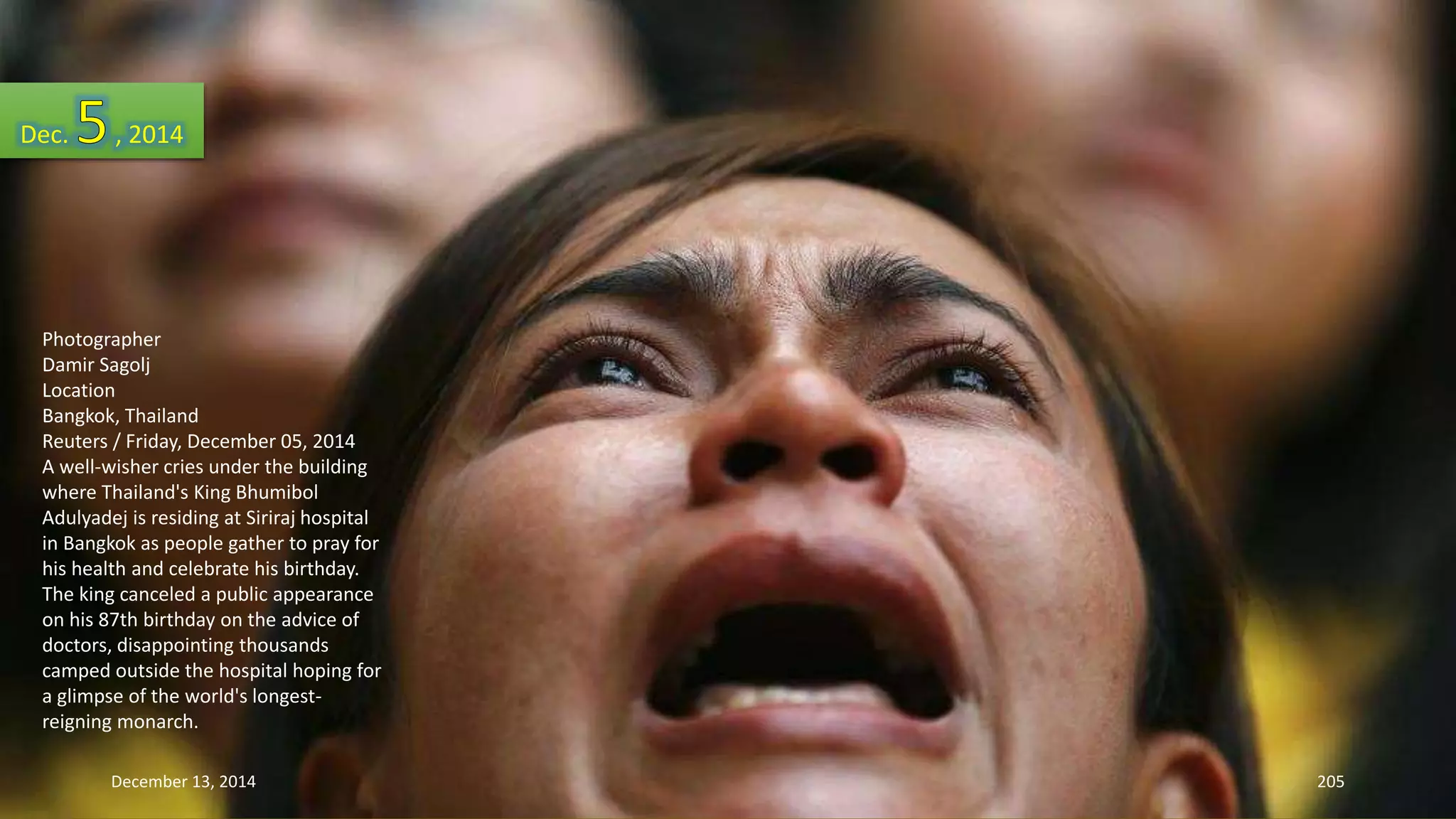 Dec. , 2014 
Photographer 
Damir Sagolj 
Location 
Bangkok, Thailand 
Reuters / Friday, December 05, 2014 
A well-wisher cries under the building 
where Thailand's King Bhumibol 
Adulyadej is residing at Siriraj hospital 
in Bangkok as people gather to pray for 
his health and celebrate his birthday. 
The king canceled a public appearance 
on his 87th birthday on the advice of 
doctors, disappointing thousands 
camped outside the hospital hoping for 
a glimpse of the world's longest-reigning 
monarch. 
December 13, 2014 205 
 