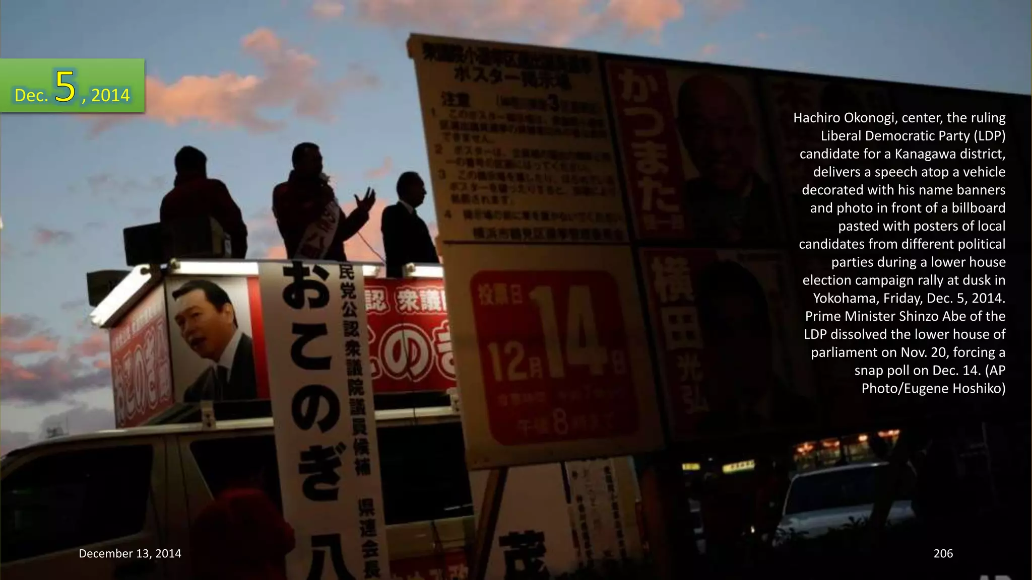 Hachiro Okonogi, center, the ruling 
Liberal Democratic Party (LDP) 
candidate for a Kanagawa district, 
delivers a speech atop a vehicle 
decorated with his name banners 
and photo in front of a billboard 
pasted with posters of local 
candidates from different political 
parties during a lower house 
election campaign rally at dusk in 
Yokohama, Friday, Dec. 5, 2014. 
Prime Minister Shinzo Abe of the 
LDP dissolved the lower house of 
parliament on Nov. 20, forcing a 
snap poll on Dec. 14. (AP 
Photo/Eugene Hoshiko) 
Dec. , 2014 
December 13, 2014 206 
 
