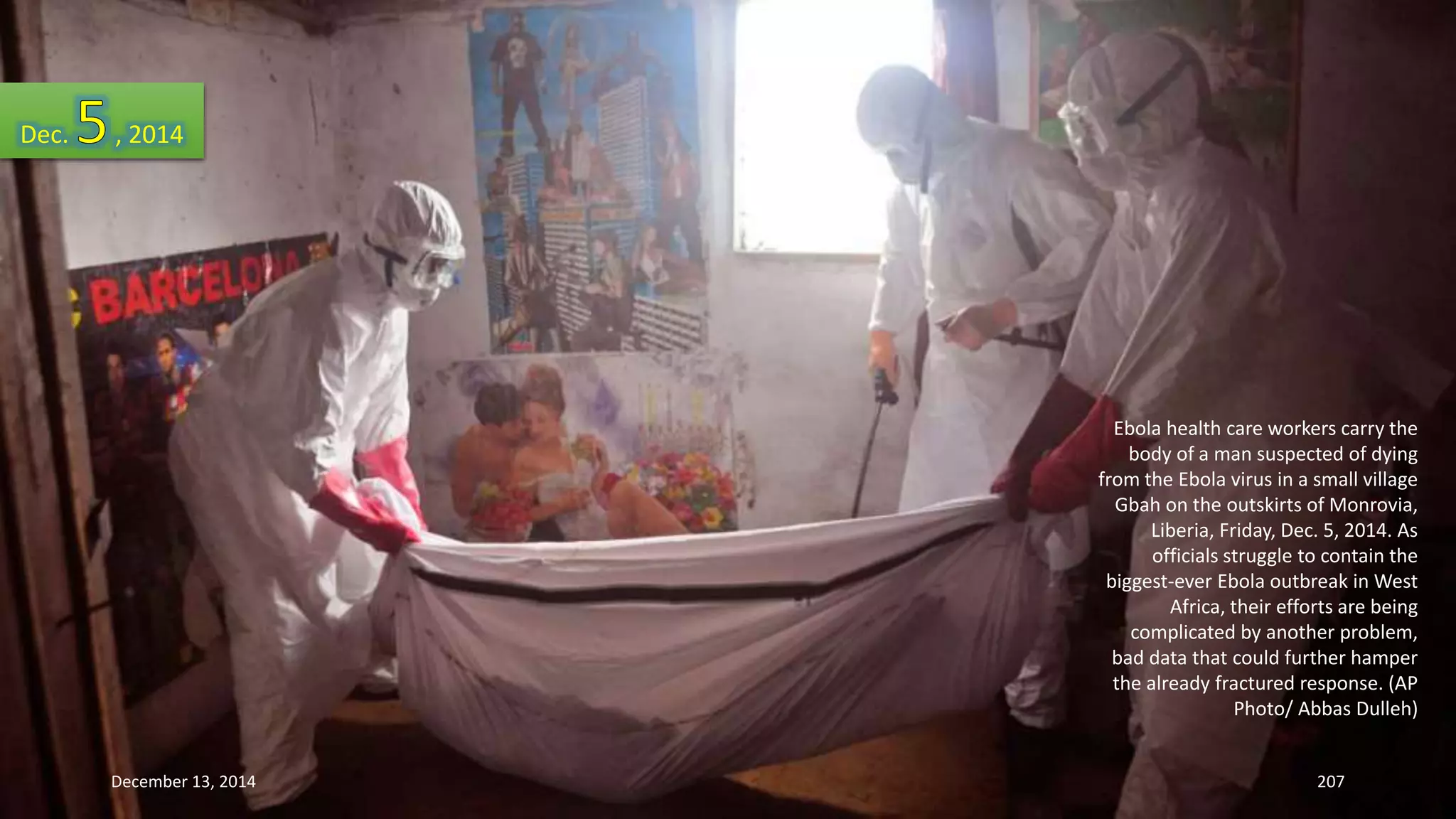 Ebola health care workers carry the 
body of a man suspected of dying 
from the Ebola virus in a small village 
Gbah on the outskirts of Monrovia, 
Liberia, Friday, Dec. 5, 2014. As 
officials struggle to contain the 
biggest-ever Ebola outbreak in West 
Africa, their efforts are being 
complicated by another problem, 
bad data that could further hamper 
the already fractured response. (AP 
Photo/ Abbas Dulleh) 
Dec. , 2014 
December 13, 2014 207 
 