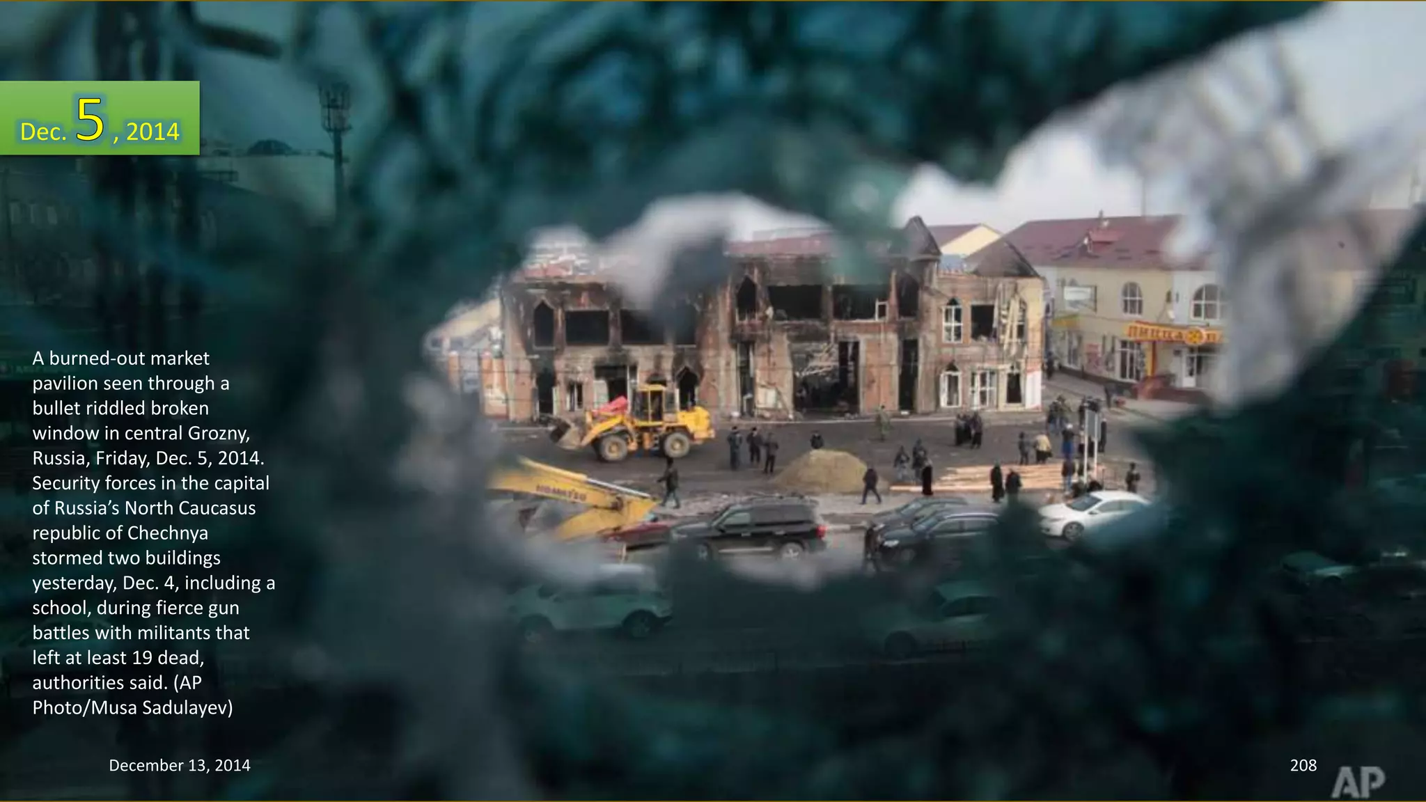 Dec. , 2014 
A burned-out market 
pavilion seen through a 
bullet riddled broken 
window in central Grozny, 
Russia, Friday, Dec. 5, 2014. 
Security forces in the capital 
of Russia’s North Caucasus 
republic of Chechnya 
stormed two buildings 
yesterday, Dec. 4, including a 
school, during fierce gun 
battles with militants that 
left at least 19 dead, 
authorities said. (AP 
Photo/Musa Sadulayev) 
December 13, 2014 208 
 