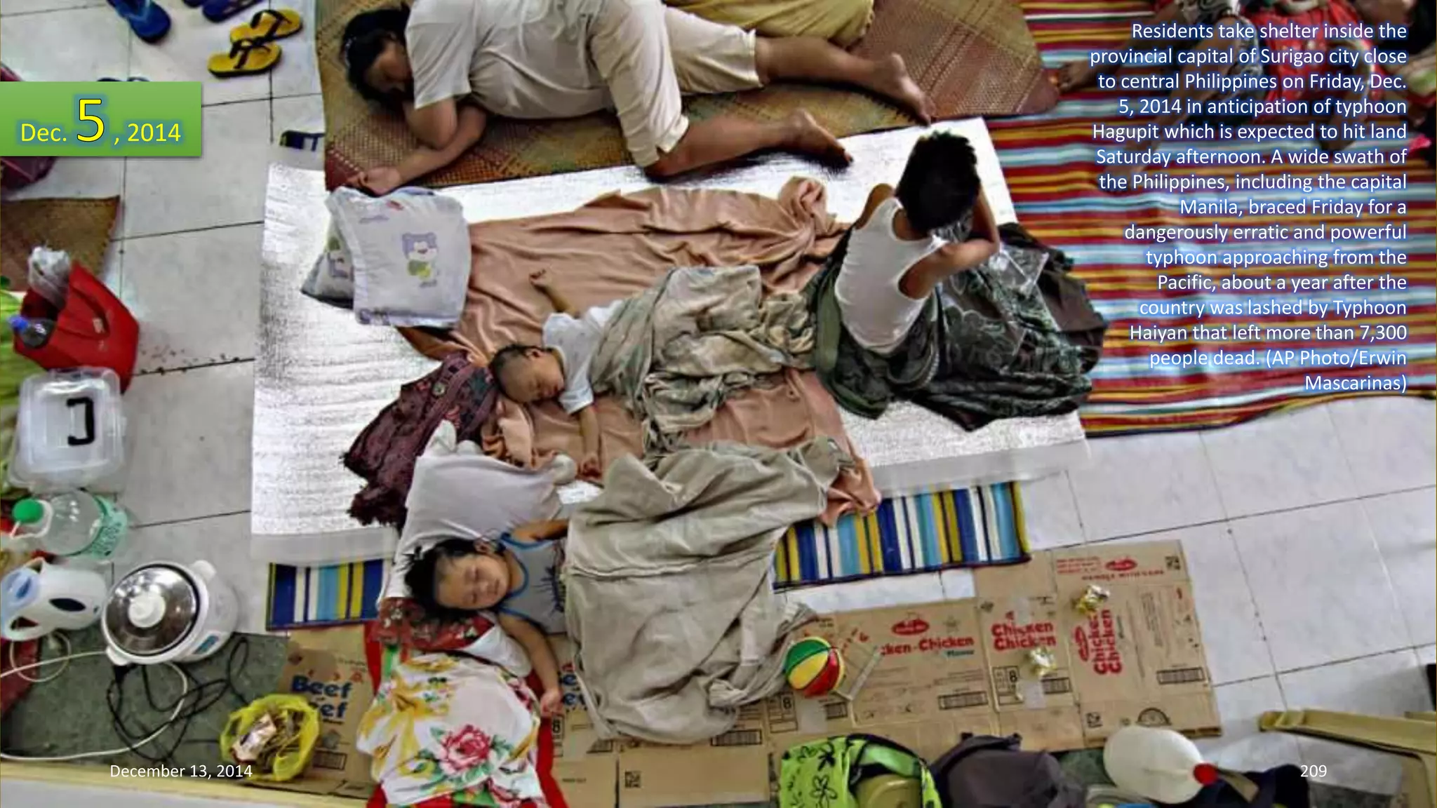 Residents take shelter inside the 
provincial capital of Surigao city close 
to central Philippines on Friday, Dec. 
5, 2014 in anticipation of typhoon 
Hagupit which is expected to hit land 
Saturday afternoon. A wide swath of 
the Philippines, including the capital 
Manila, braced Friday for a 
dangerously erratic and powerful 
typhoon approaching from the 
Pacific, about a year after the 
country was lashed by Typhoon 
Haiyan that left more than 7,300 
people dead. (AP Photo/Erwin 
Mascarinas) 
Dec. , 2014 
December 13, 2014 209 
 