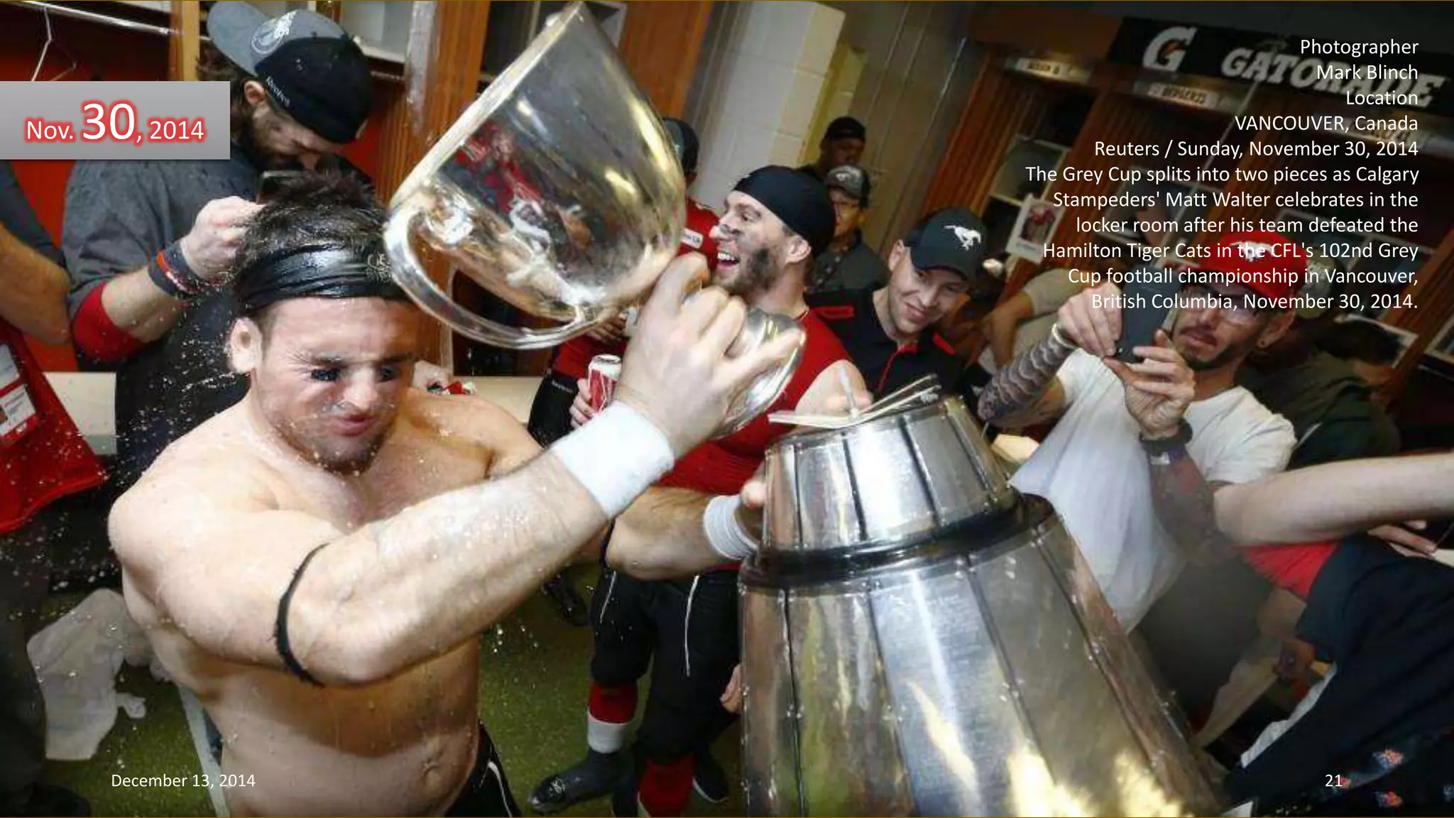Photographer 
Mark Blinch 
Location 
VANCOUVER, Canada 
Reuters / Sunday, November 30, 2014 
The Grey Cup splits into two pieces as Calgary 
Stampeders' Matt Walter celebrates in the 
locker room after his team defeated the 
Hamilton Tiger Cats in the CFL's 102nd Grey 
Cup football championship in Vancouver, 
British Columbia, November 30, 2014. 
Nov. 30, 2014 
December 13, 2014 21 
 