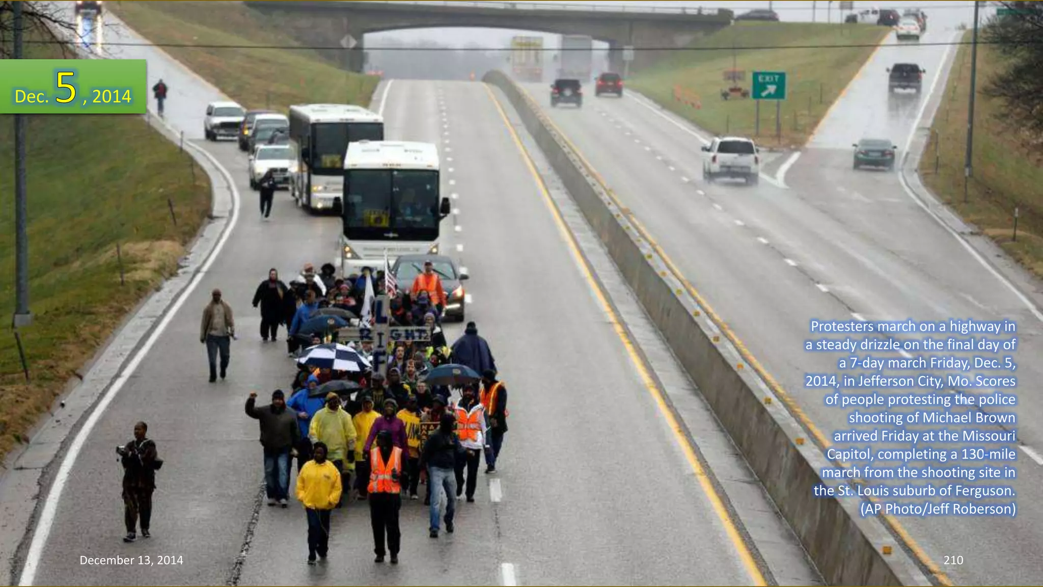 Protesters march on a highway in 
a steady drizzle on the final day of 
a 7-day march Friday, Dec. 5, 
2014, in Jefferson City, Mo. Scores 
of people protesting the police 
shooting of Michael Brown 
arrived Friday at the Missouri 
Capitol, completing a 130-mile 
march from the shooting site in 
the St. Louis suburb of Ferguson. 
(AP Photo/Jeff Roberson) 
Dec. , 2014 
December 13, 2014 210 
 