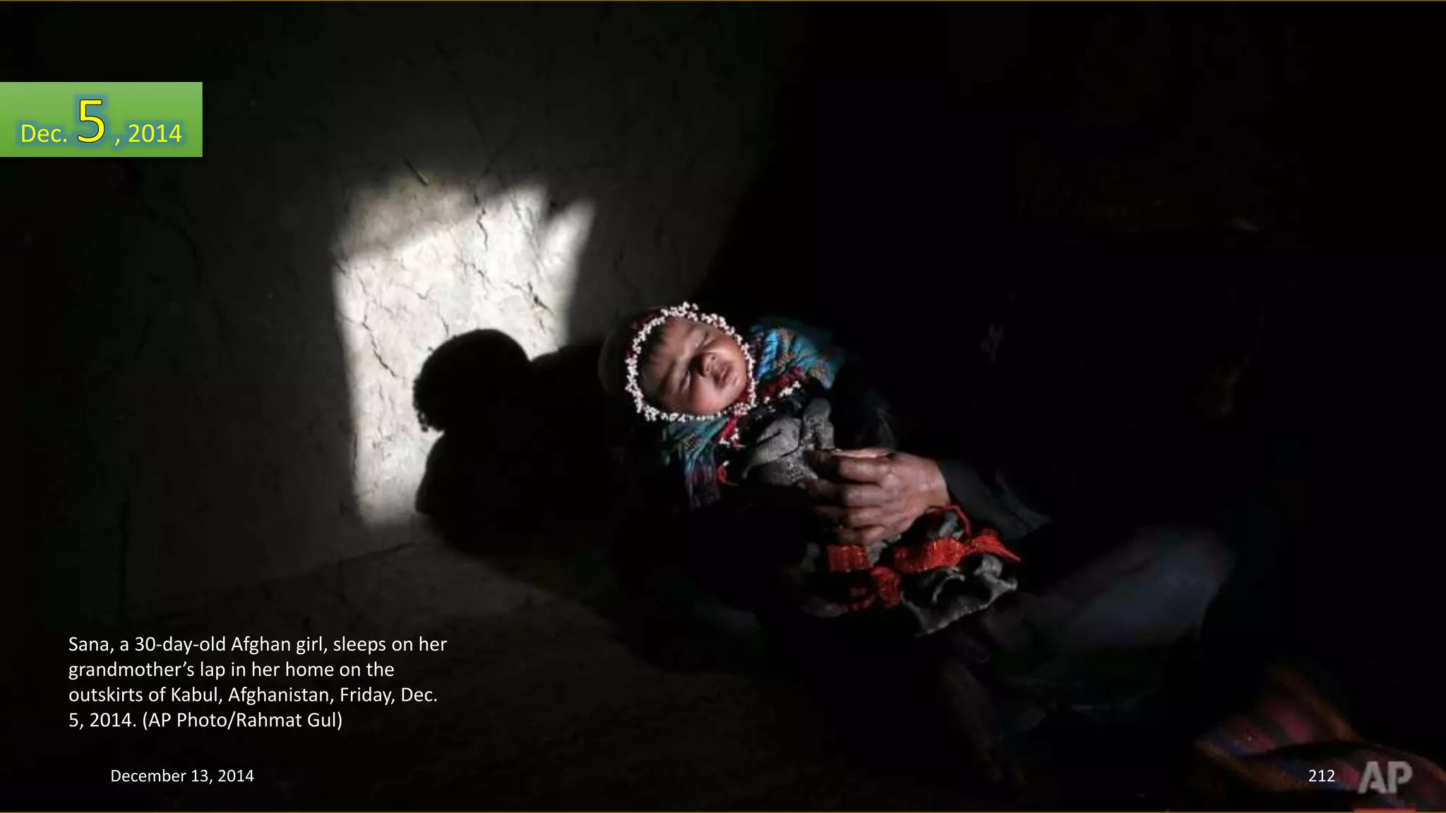 Dec. , 2014 
Sana, a 30-day-old Afghan girl, sleeps on her 
grandmother’s lap in her home on the 
outskirts of Kabul, Afghanistan, Friday, Dec. 
5, 2014. (AP Photo/Rahmat Gul) 
December 13, 2014 212 
 