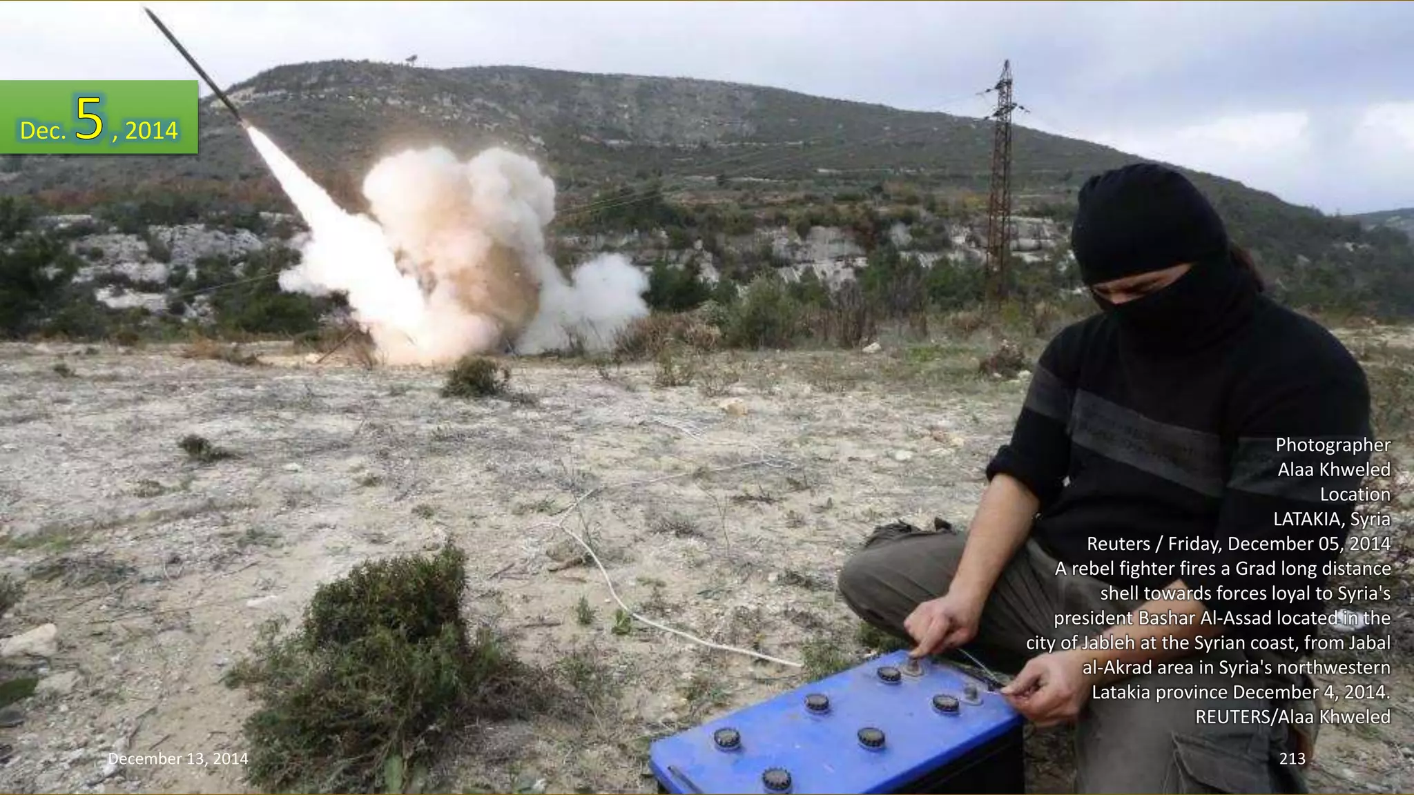 Photographer 
Alaa Khweled 
Location 
LATAKIA, Syria 
Reuters / Friday, December 05, 2014 
A rebel fighter fires a Grad long distance 
shell towards forces loyal to Syria's 
president Bashar Al-Assad located in the 
city of Jableh at the Syrian coast, from Jabal 
al-Akrad area in Syria's northwestern 
Latakia province December 4, 2014. 
REUTERS/Alaa Khweled 
Dec. , 2014 
December 13, 2014 213 
 