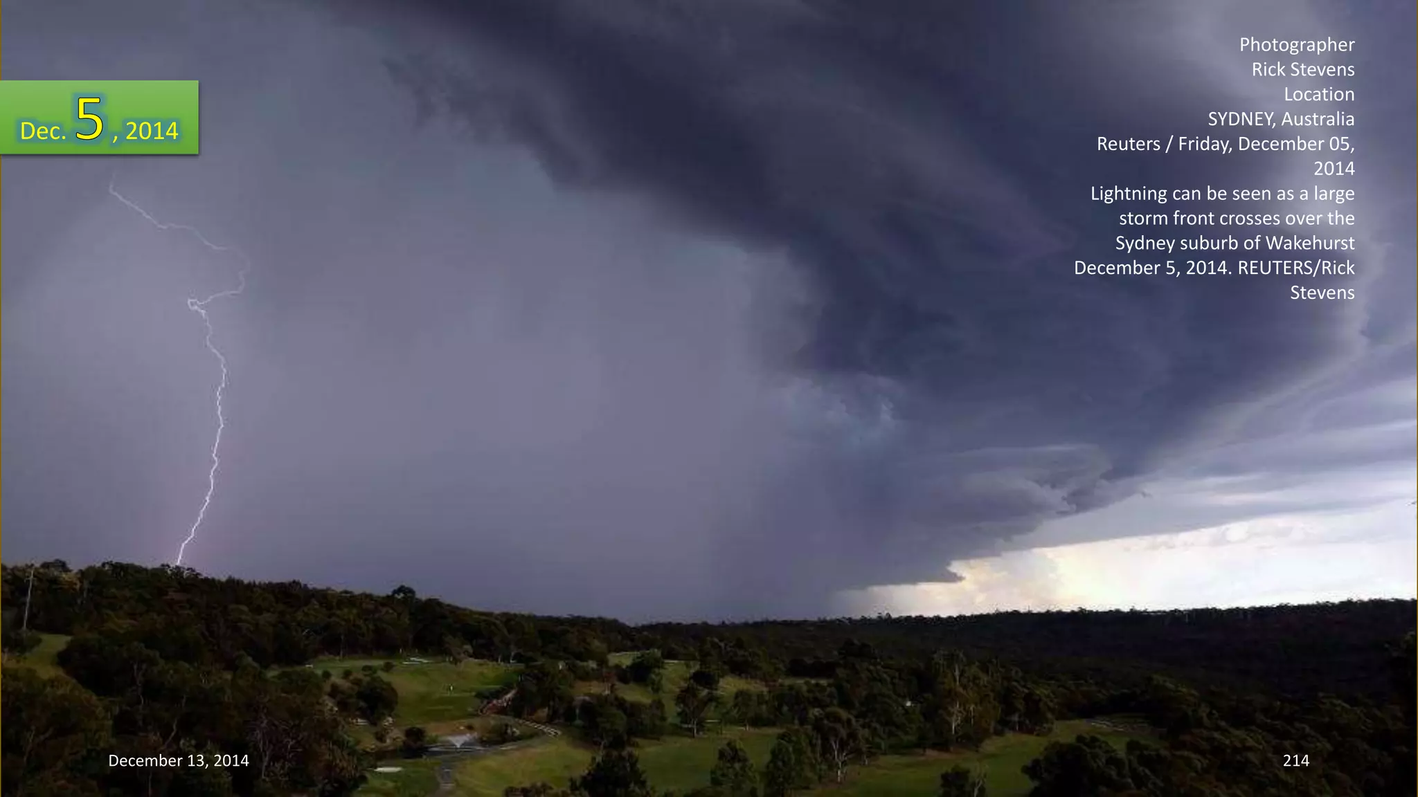 Photographer 
Rick Stevens 
Location 
SYDNEY, Australia 
Reuters / Friday, December 05, 
2014 
Lightning can be seen as a large 
storm front crosses over the 
Sydney suburb of Wakehurst 
December 5, 2014. REUTERS/Rick 
Stevens 
Dec. , 2014 
December 13, 2014 214 
 