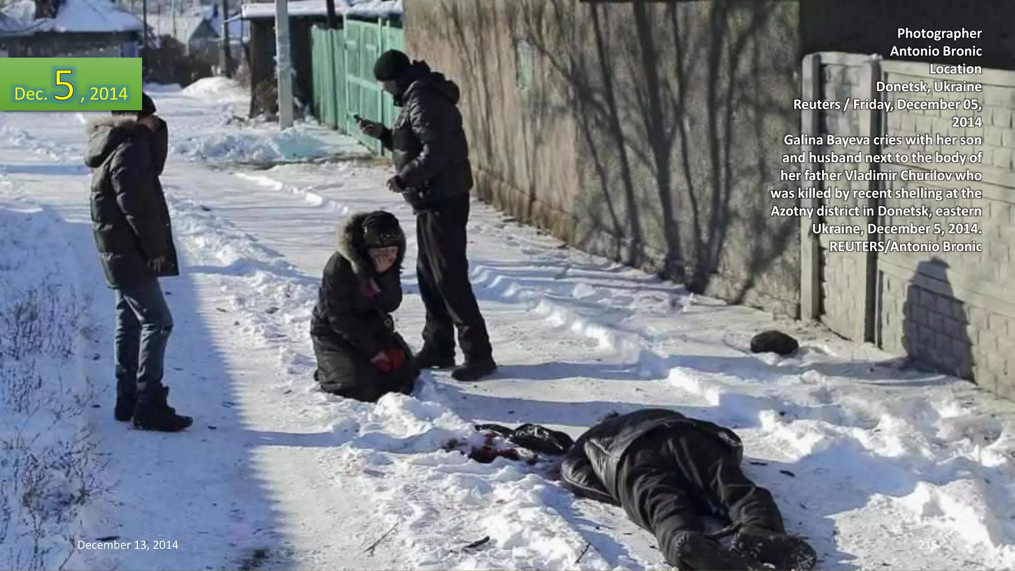 Photographer 
Antonio Bronic 
Location 
Donetsk, Ukraine 
Reuters / Friday, December 05, 
2014 
Galina Bayeva cries with her son 
and husband next to the body of 
her father Vladimir Churilov who 
was killed by recent shelling at the 
Azotny district in Donetsk, eastern 
Ukraine, December 5, 2014. 
REUTERS/Antonio Bronic 
Dec. , 2014 
December 13, 2014 215 
 
