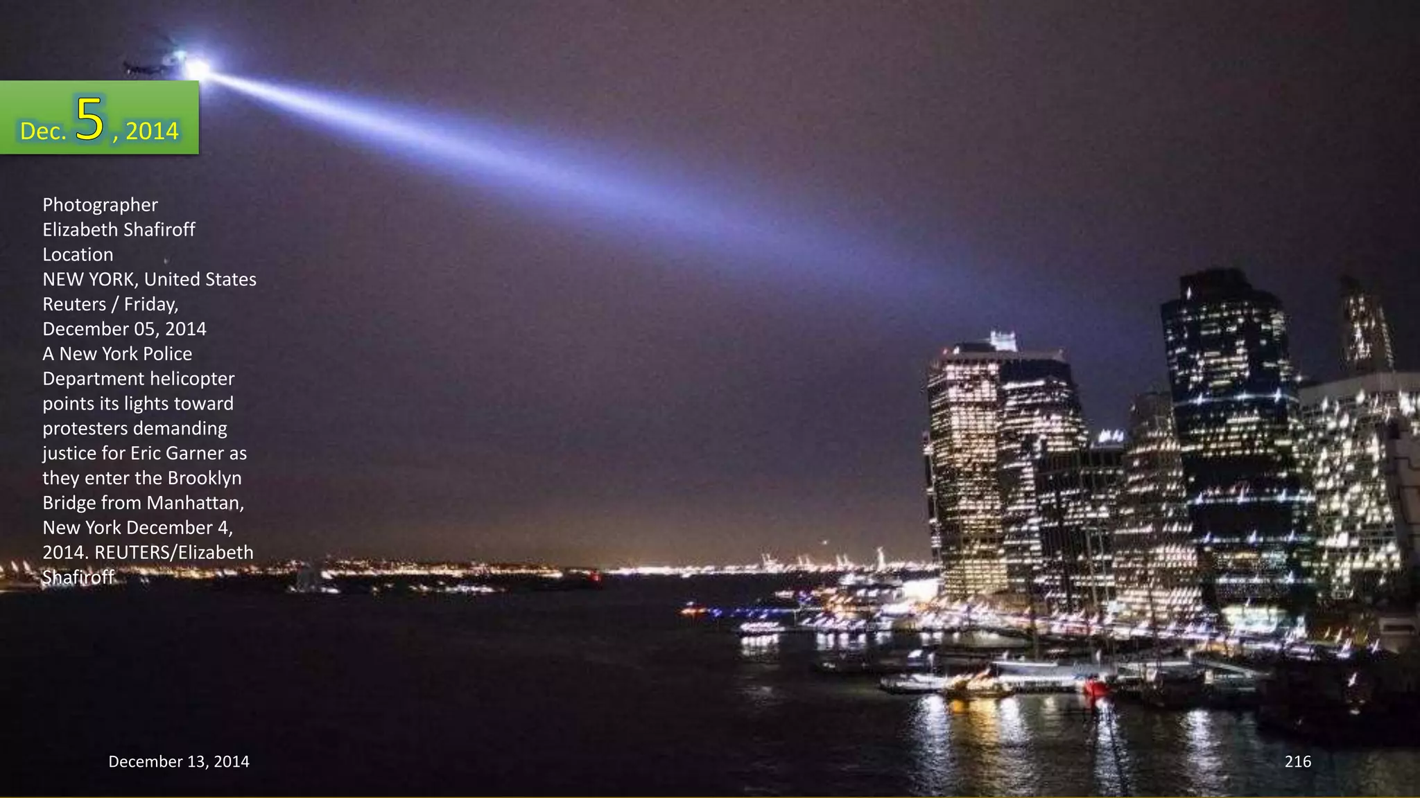 Dec. , 2014 
Photographer 
Elizabeth Shafiroff 
Location 
NEW YORK, United States 
Reuters / Friday, 
December 05, 2014 
A New York Police 
Department helicopter 
points its lights toward 
protesters demanding 
justice for Eric Garner as 
they enter the Brooklyn 
Bridge from Manhattan, 
New York December 4, 
2014. REUTERS/Elizabeth 
Shafiroff 
December 13, 2014 216 
 