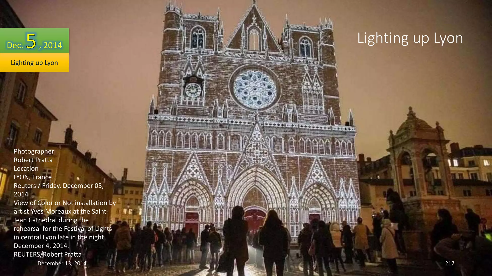 Dec. , 2014 
Lighting up Lyon 
Photographer 
Robert Pratta 
Location 
LYON, France 
Reuters / Friday, December 05, 
2014 
View of Color or Not installation by 
artist Yves Moreaux at the Saint- 
Jean Cathedral during the 
rehearsal for the Festival of Lights 
in central Lyon late in the night 
December 4, 2014. 
REUTERS/Robert Pratta 
Lighting up Lyon 
December 13, 2014 217 
 