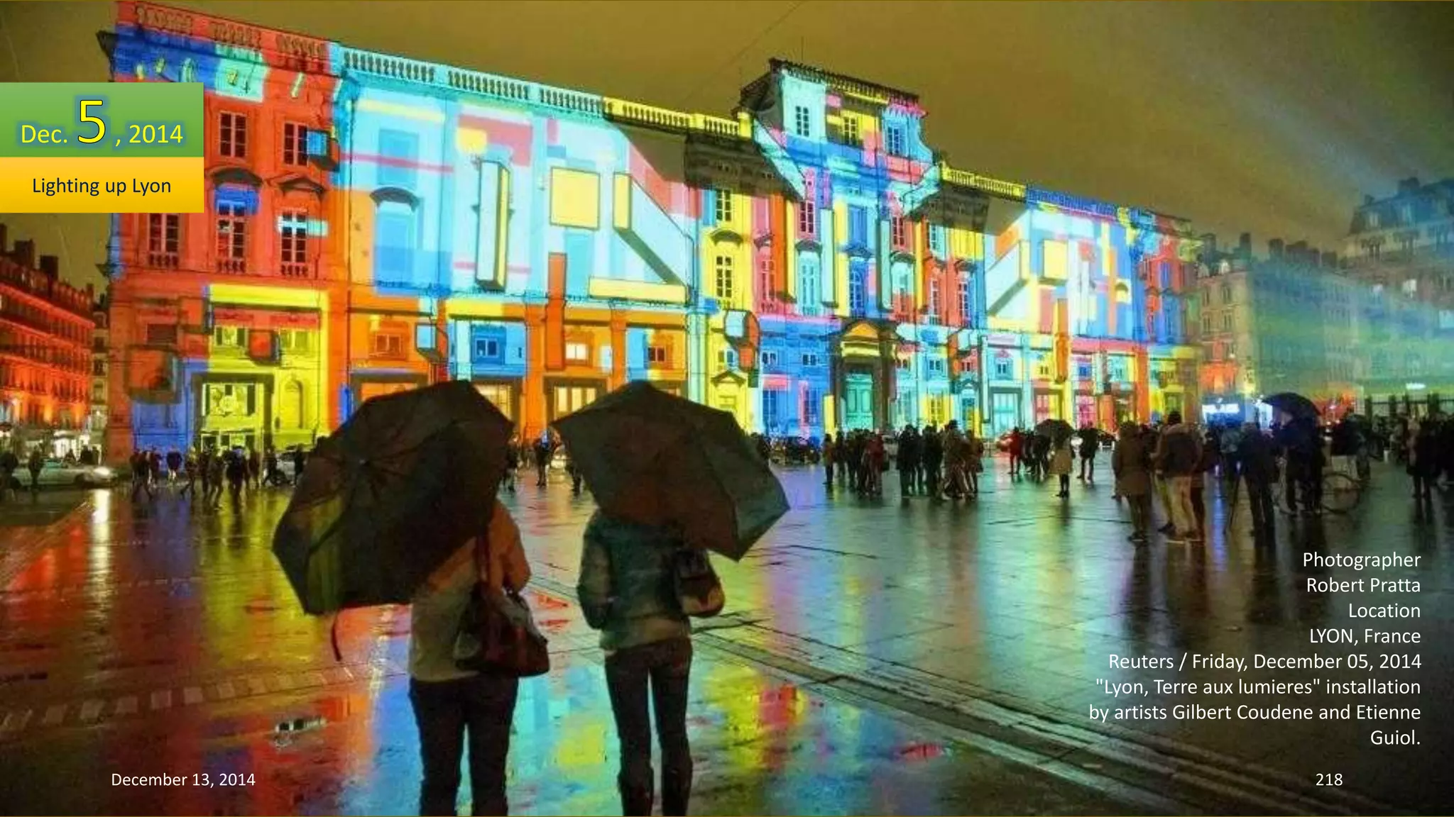 Photographer 
Robert Pratta 
Location 
LYON, France 
Reuters / Friday, December 05, 2014 
"Lyon, Terre aux lumieres" installation 
by artists Gilbert Coudene and Etienne 
Guiol. 
Dec. , 2014 
Lighting up Lyon 
December 13, 2014 218 
 