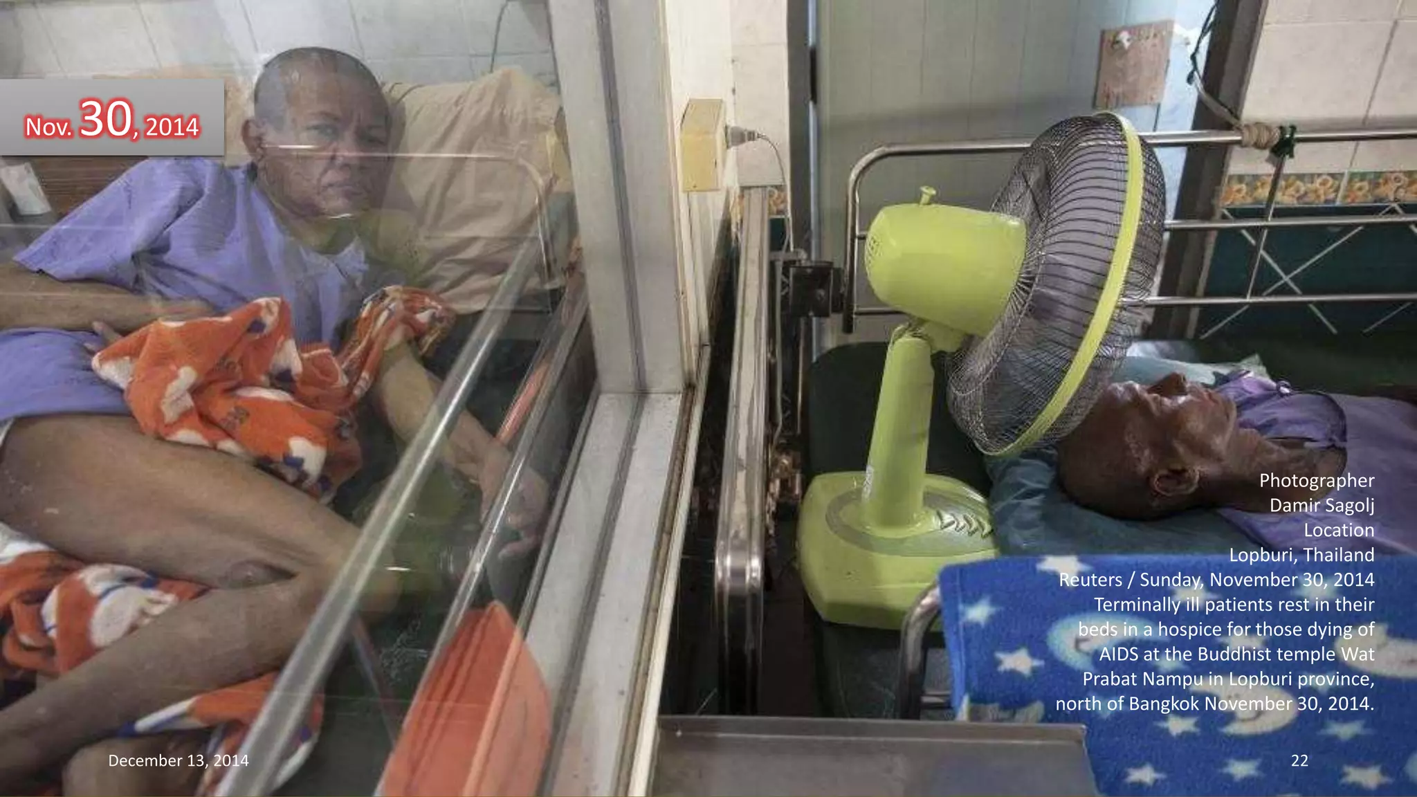 Photographer 
Damir Sagolj 
Location 
Lopburi, Thailand 
Reuters / Sunday, November 30, 2014 
Terminally ill patients rest in their 
beds in a hospice for those dying of 
AIDS at the Buddhist temple Wat 
Prabat Nampu in Lopburi province, 
north of Bangkok November 30, 2014. 
Nov. 30, 2014 
December 13, 2014 22 
 