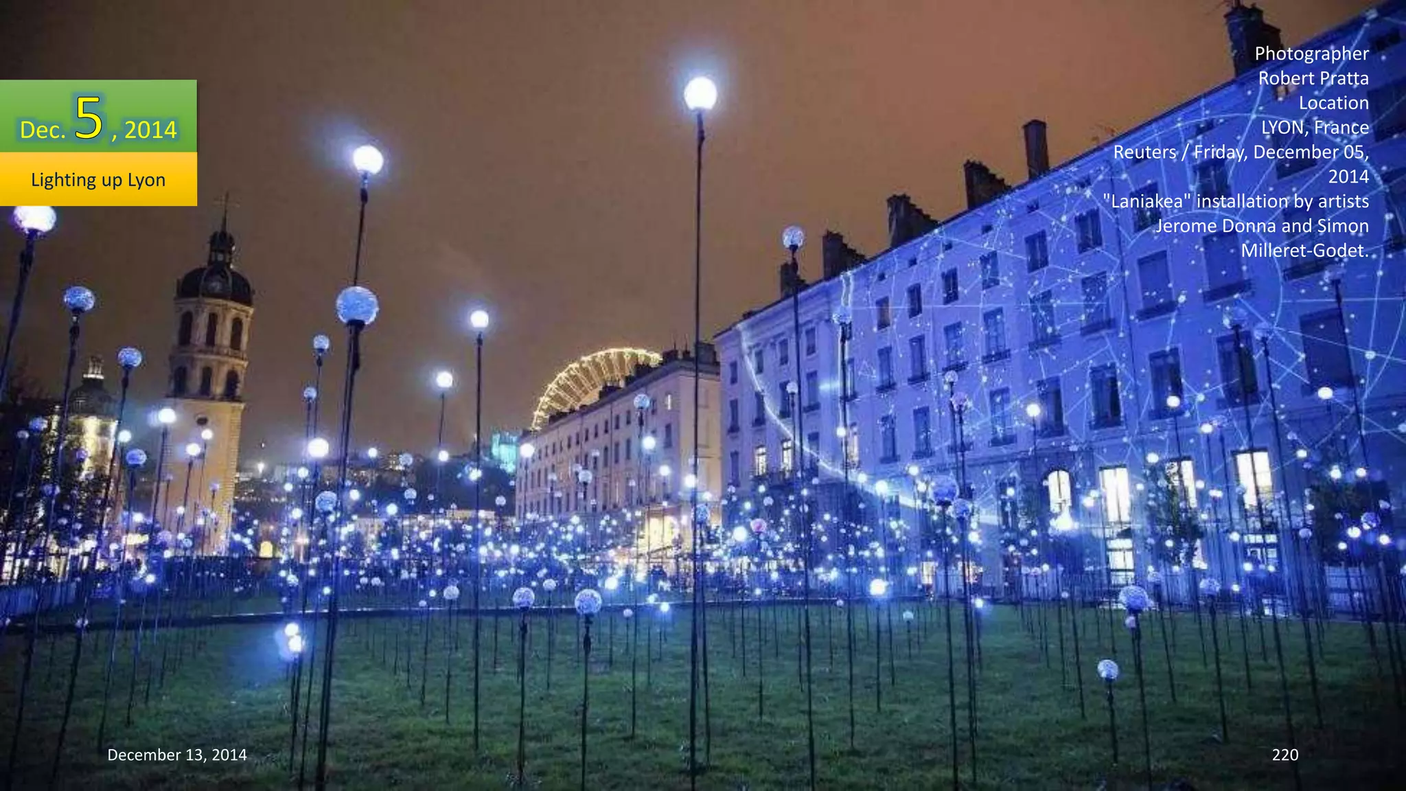 Photographer 
Robert Pratta 
Location 
LYON, France 
Reuters / Friday, December 05, 
2014 
"Laniakea" installation by artists 
Jerome Donna and Simon 
Milleret-Godet. 
Dec. , 2014 
Lighting up Lyon 
December 13, 2014 220 
 
