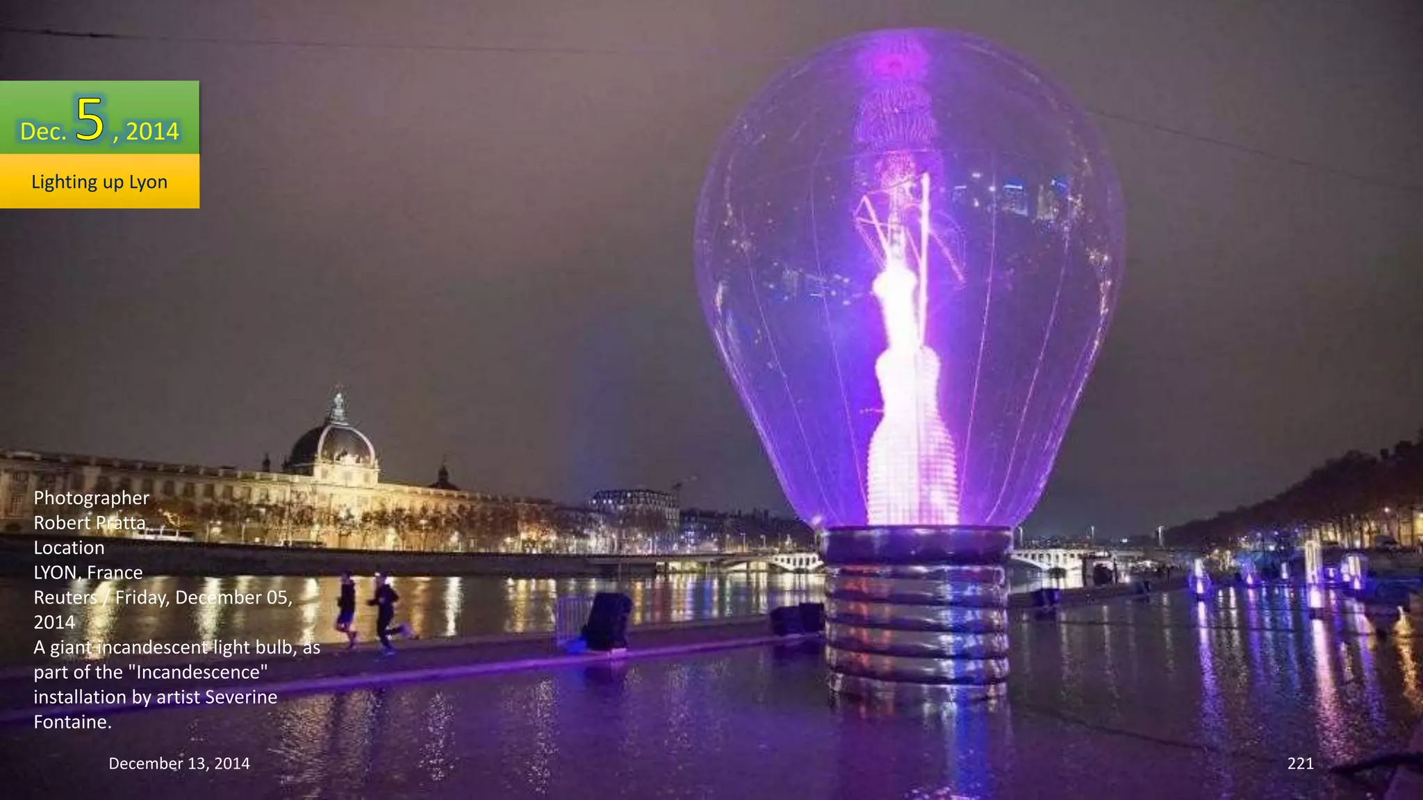Dec. , 2014 
Lighting up Lyon 
Photographer 
Robert Pratta 
Location 
LYON, France 
Reuters / Friday, December 05, 
2014 
A giant incandescent light bulb, as 
part of the "Incandescence" 
installation by artist Severine 
Fontaine. 
December 13, 2014 221 
 