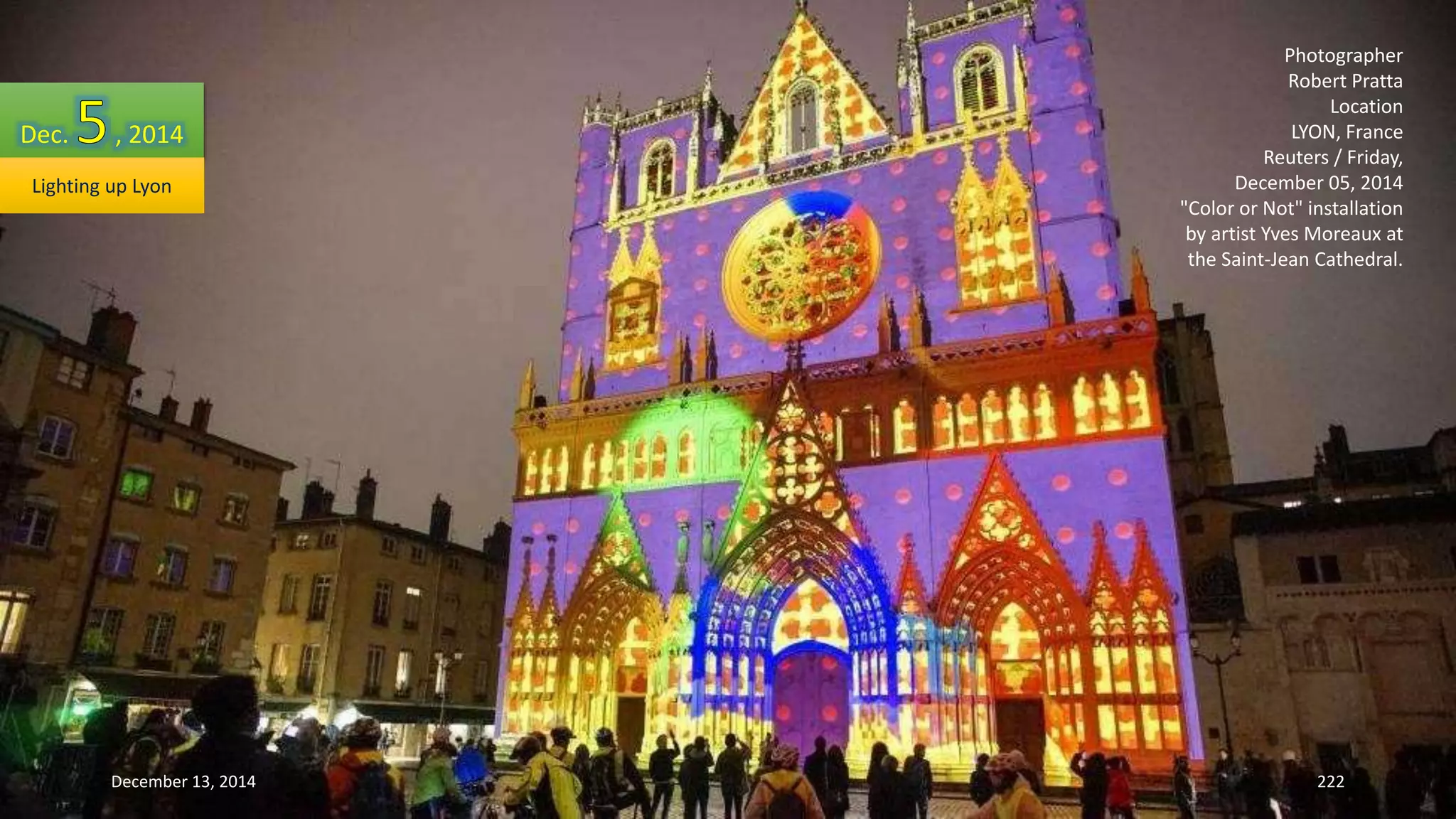 Photographer 
Robert Pratta 
Location 
LYON, France 
Reuters / Friday, 
December 05, 2014 
"Color or Not" installation 
by artist Yves Moreaux at 
the Saint-Jean Cathedral. 
Dec. , 2014 
Lighting up Lyon 
December 13, 2014 222 
 