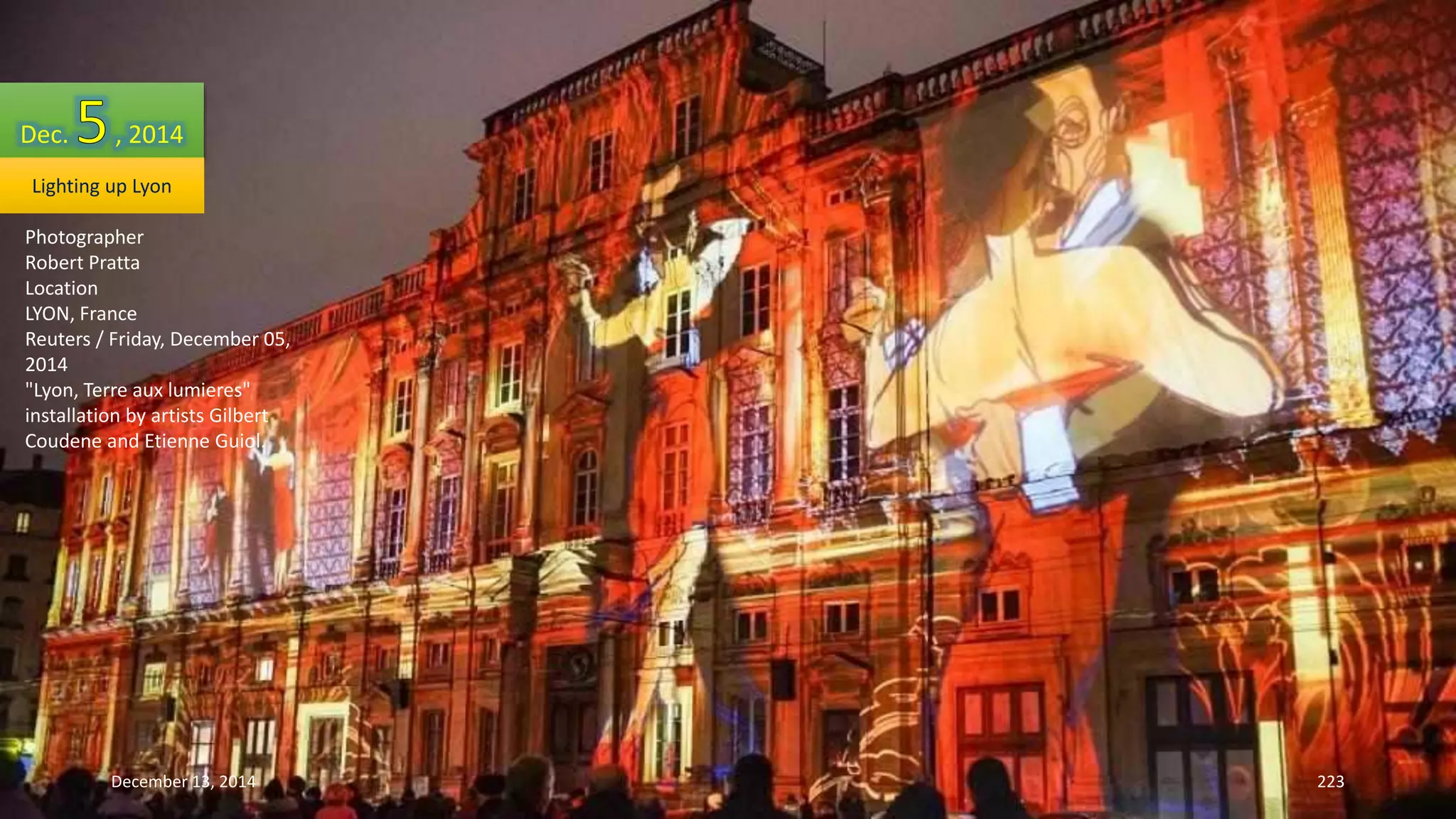 Dec. , 2014 
Lighting up Lyon 
Photographer 
Robert Pratta 
Location 
LYON, France 
Reuters / Friday, December 05, 
2014 
"Lyon, Terre aux lumieres" 
installation by artists Gilbert 
Coudene and Etienne Guiol. 
December 13, 2014 223 
 