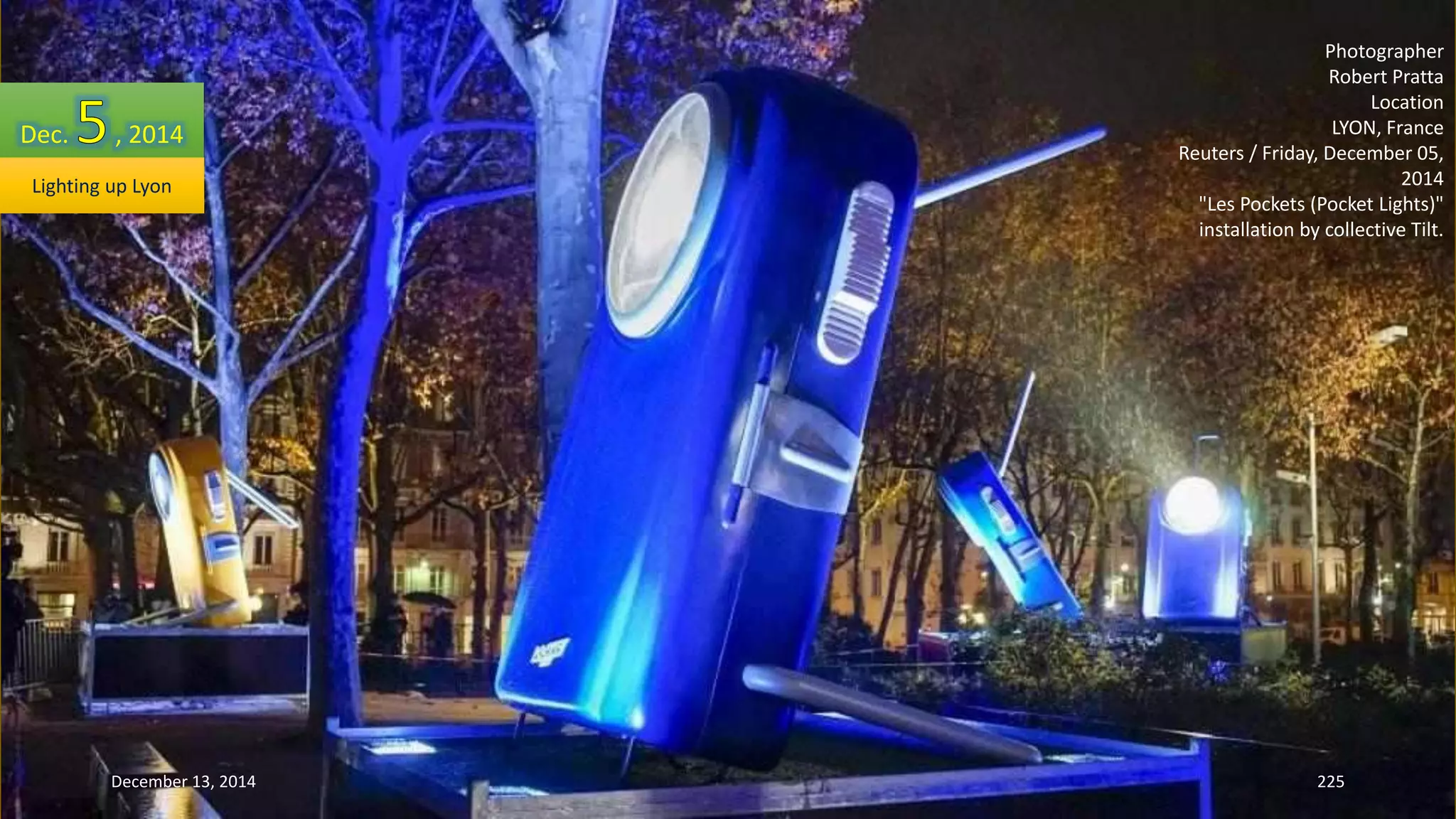 Photographer 
Robert Pratta 
Location 
LYON, France 
Reuters / Friday, December 05, 
2014 
"Les Pockets (Pocket Lights)" 
installation by collective Tilt. 
Dec. , 2014 
Lighting up Lyon 
December 13, 2014 225 
 