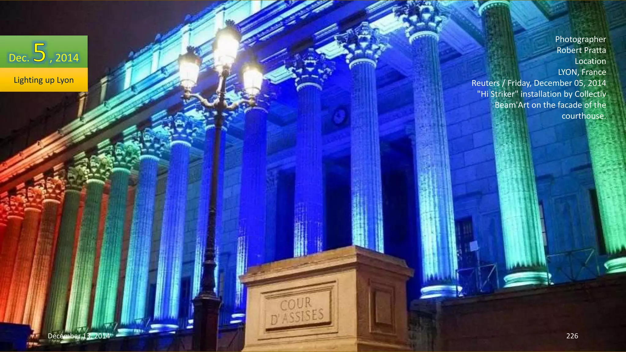 Photographer 
Robert Pratta 
Location 
LYON, France 
Reuters / Friday, December 05, 2014 
"Hi Striker" installation by Collectiv 
Beam'Art on the facade of the 
courthouse. 
Dec. , 2014 
Lighting up Lyon 
December 13, 2014 226 
 