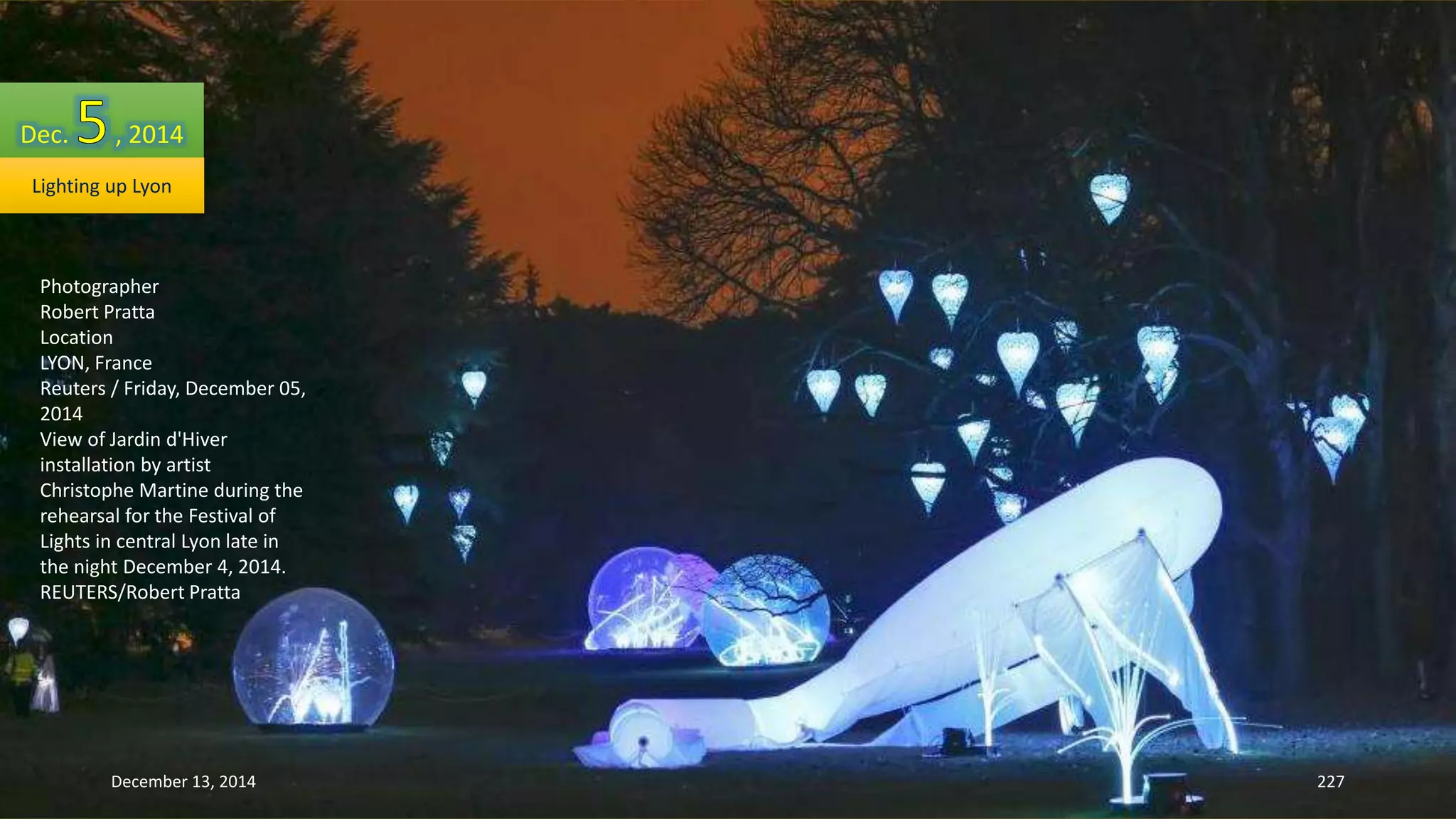 Dec. , 2014 
Lighting up Lyon 
Photographer 
Robert Pratta 
Location 
LYON, France 
Reuters / Friday, December 05, 
2014 
View of Jardin d'Hiver 
installation by artist 
Christophe Martine during the 
rehearsal for the Festival of 
Lights in central Lyon late in 
the night December 4, 2014. 
REUTERS/Robert Pratta 
December 13, 2014 227 
 