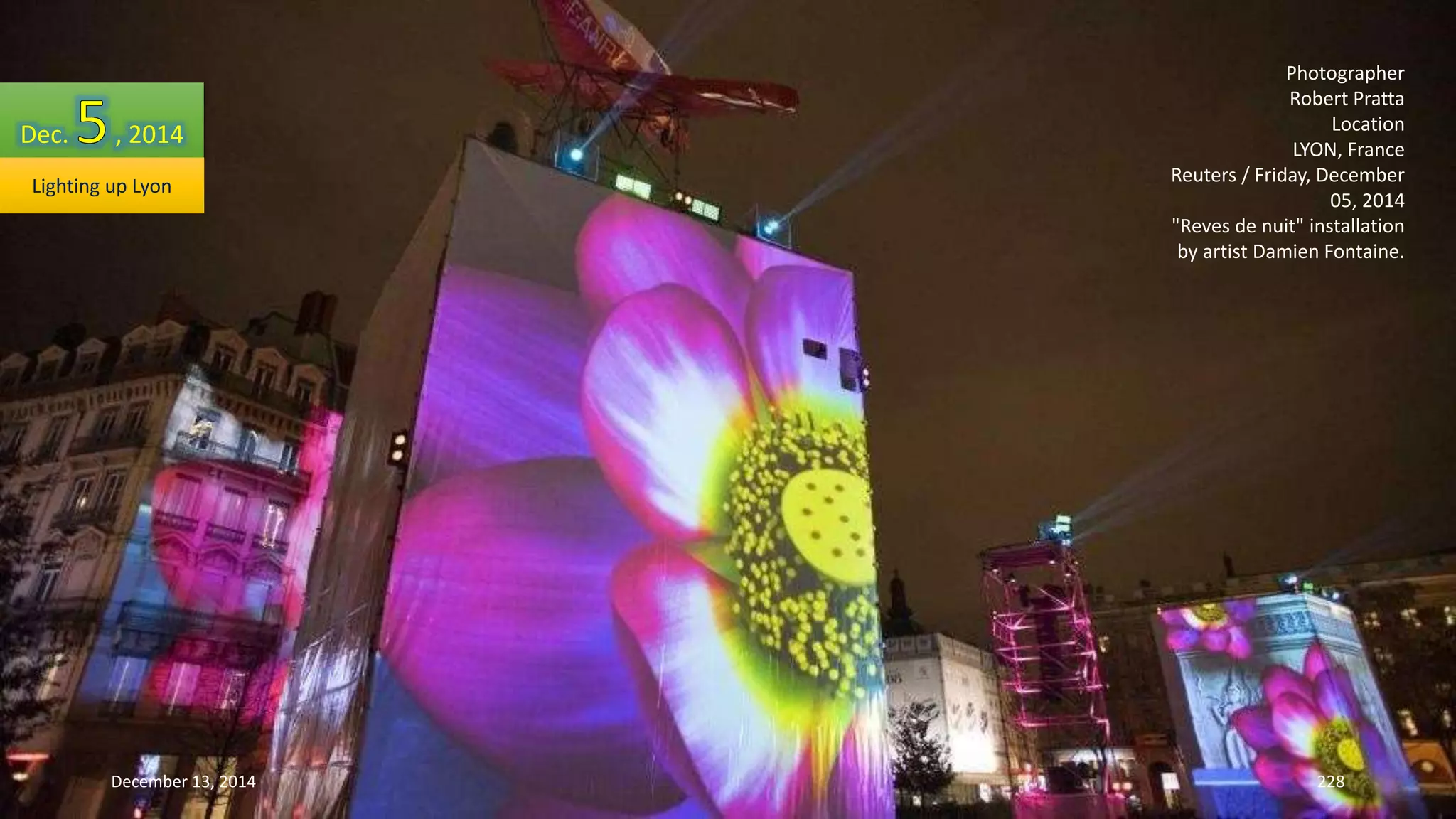Photographer 
Robert Pratta 
Location 
LYON, France 
Reuters / Friday, December 
05, 2014 
"Reves de nuit" installation 
by artist Damien Fontaine. 
Dec. , 2014 
Lighting up Lyon 
December 13, 2014 228 
 