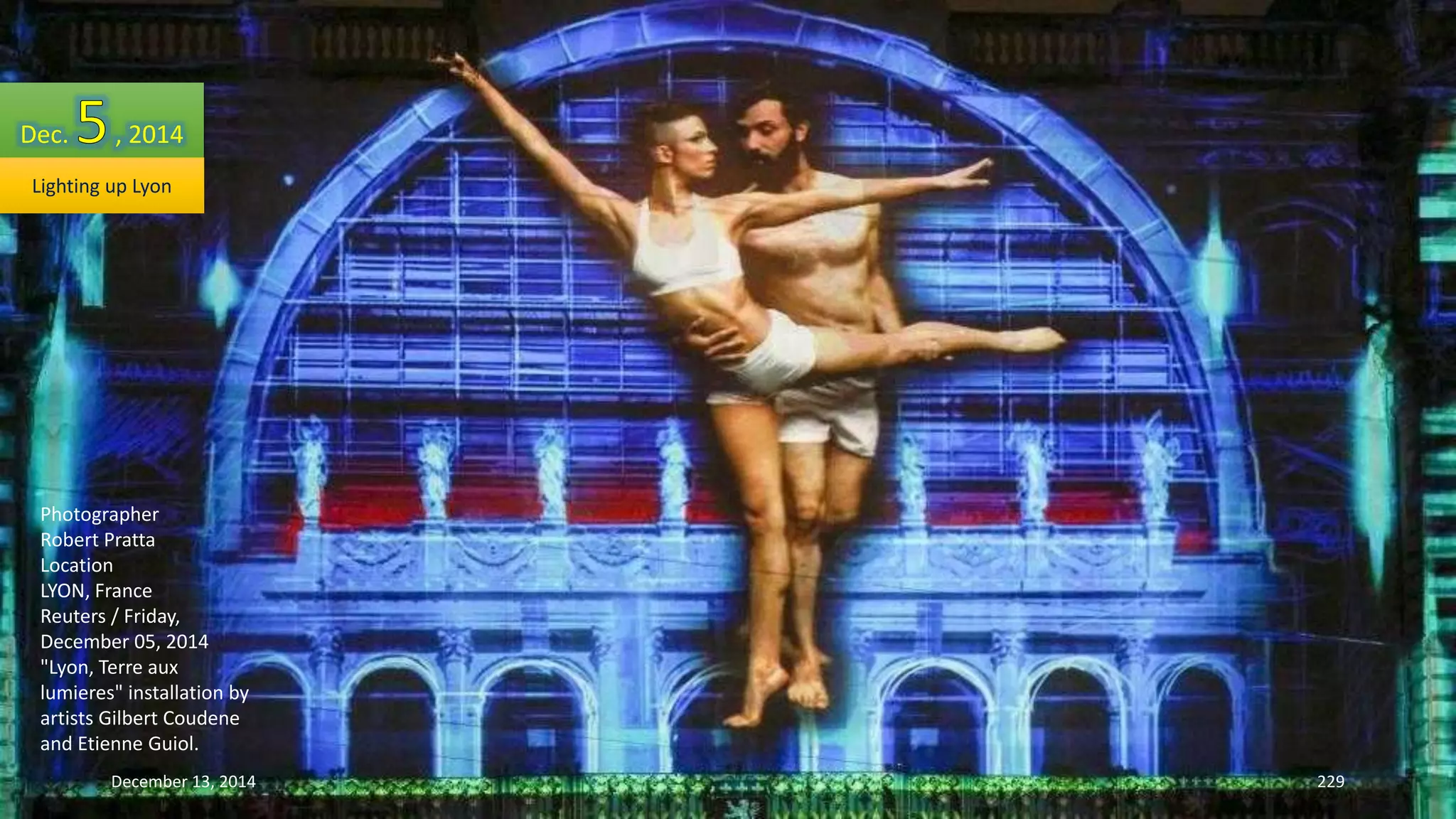 Dec. , 2014 
Lighting up Lyon 
Photographer 
Robert Pratta 
Location 
LYON, France 
Reuters / Friday, 
December 05, 2014 
"Lyon, Terre aux 
lumieres" installation by 
artists Gilbert Coudene 
and Etienne Guiol. 
December 13, 2014 229 
 