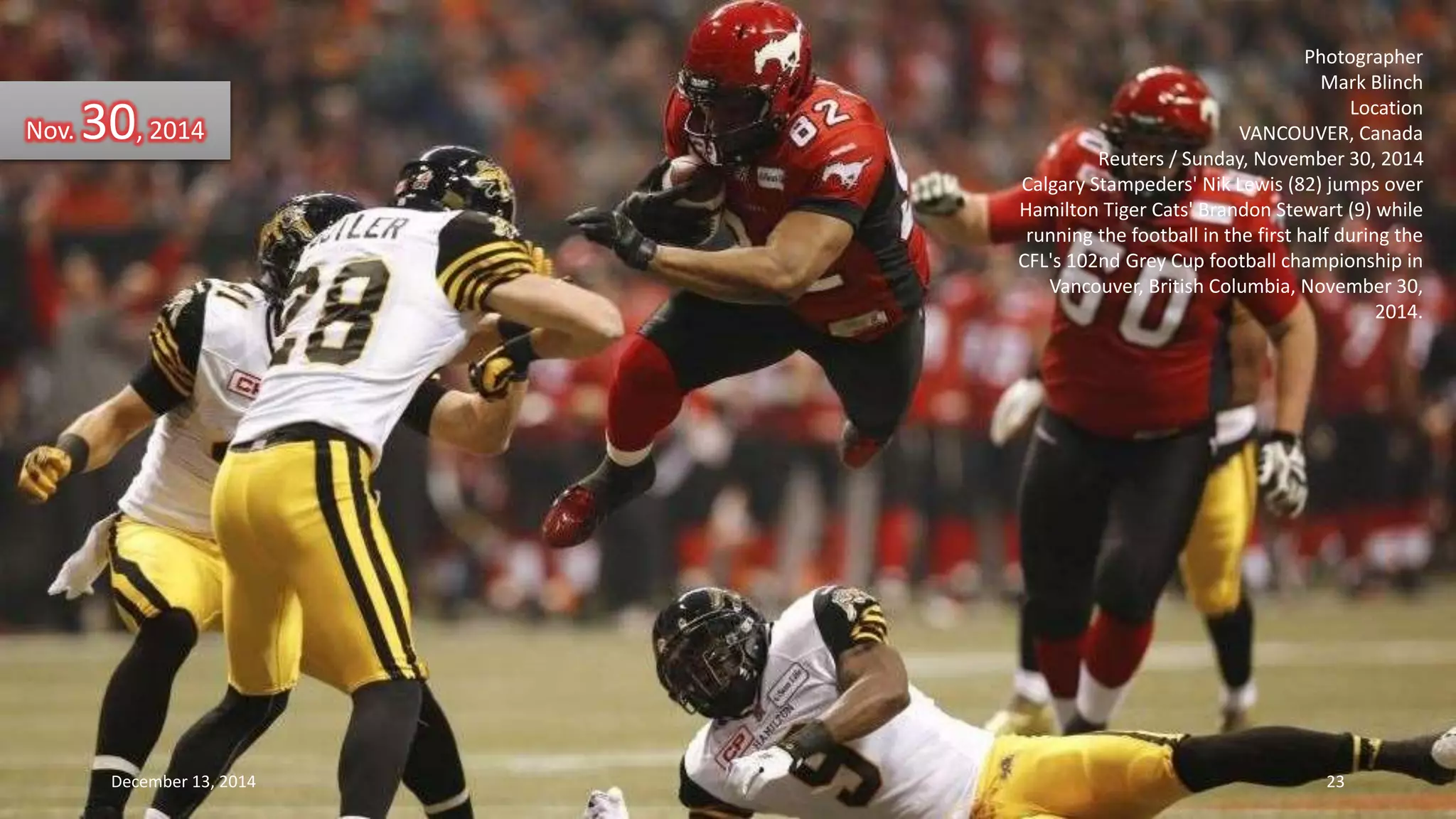 Photographer 
Mark Blinch 
Location 
VANCOUVER, Canada 
Reuters / Sunday, November 30, 2014 
Calgary Stampeders' Nik Lewis (82) jumps over 
Hamilton Tiger Cats' Brandon Stewart (9) while 
running the football in the first half during the 
CFL's 102nd Grey Cup football championship in 
Vancouver, British Columbia, November 30, 
2014. 
Nov. 30, 2014 
December 13, 2014 23 
 