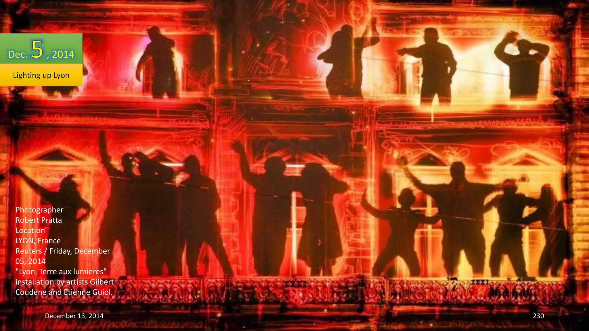 Dec. , 2014 
Lighting up Lyon 
Photographer 
Robert Pratta 
Location 
LYON, France 
Reuters / Friday, December 
05, 2014 
"Lyon, Terre aux lumieres" 
installation by artists Gilbert 
Coudene and Etienne Guiol. 
December 13, 2014 230 
 