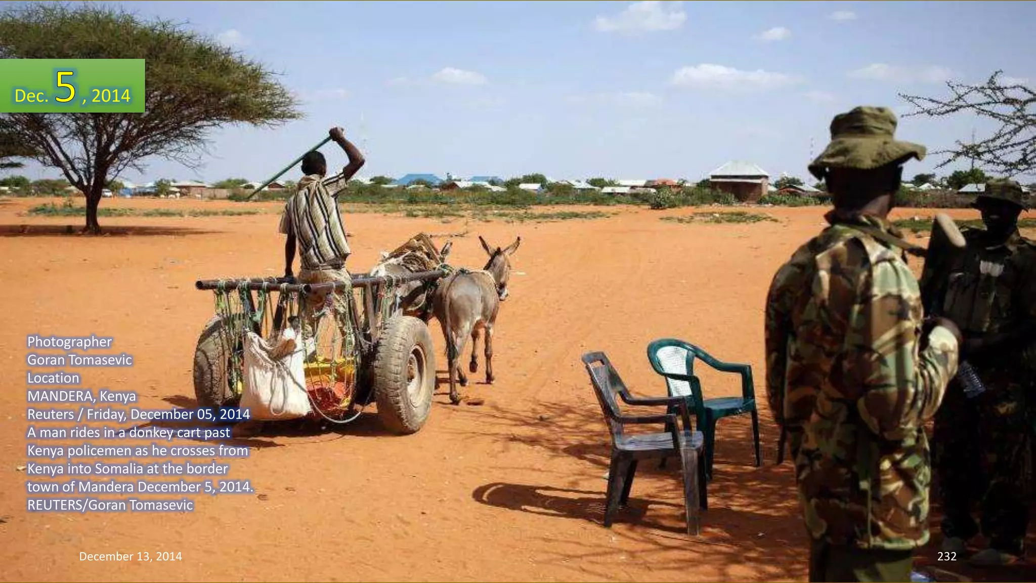 Dec. , 2014 
Photographer 
Goran Tomasevic 
Location 
MANDERA, Kenya 
Reuters / Friday, December 05, 2014 
A man rides in a donkey cart past 
Kenya policemen as he crosses from 
Kenya into Somalia at the border 
town of Mandera December 5, 2014. 
REUTERS/Goran Tomasevic 
December 13, 2014 232 
 