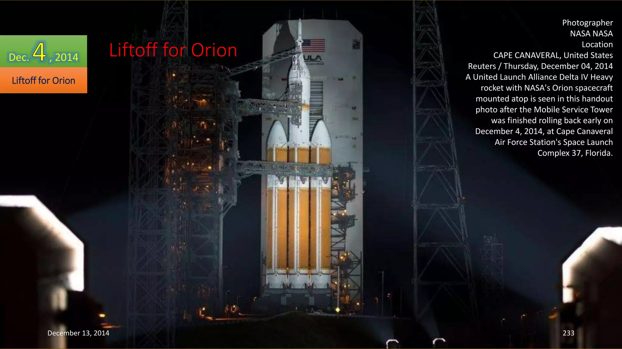 Photographer 
NASA NASA 
Location 
CAPE CANAVERAL, United States 
Reuters / Thursday, December 04, 2014 
A United Launch Alliance Delta IV Heavy 
rocket with NASA's Orion spacecraft 
mounted atop is seen in this handout 
photo after the Mobile Service Tower 
was finished rolling back early on 
December 4, 2014, at Cape Canaveral 
Air Force Station's Space Launch 
Complex 37, Florida. 
Dec. , 2014 
Liftoff for Orion 
Liftoff for Orion 
December 13, 2014 233 
 