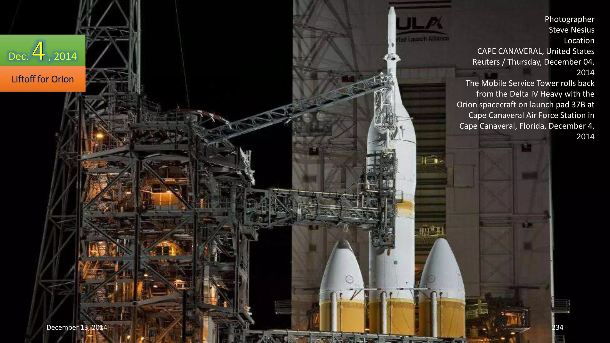Photographer 
Steve Nesius 
Location 
CAPE CANAVERAL, United States 
Reuters / Thursday, December 04, 
2014 
The Mobile Service Tower rolls back 
from the Delta IV Heavy with the 
Orion spacecraft on launch pad 37B at 
Cape Canaveral Air Force Station in 
Cape Canaveral, Florida, December 4, 
2014 
Dec. , 2014 
Liftoff for Orion 
December 13, 2014 234 
 
