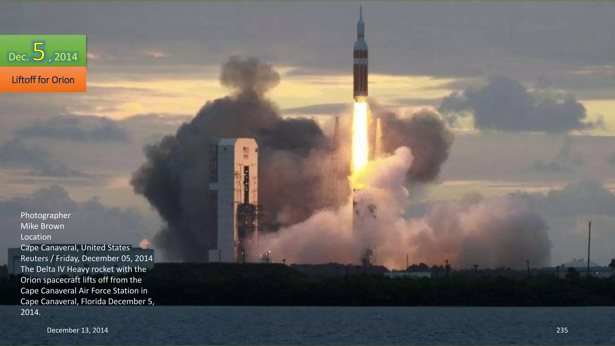 Dec. , 2014 
Liftoff for Orion 
Photographer 
Mike Brown 
Location 
Cape Canaveral, United States 
Reuters / Friday, December 05, 2014 
The Delta IV Heavy rocket with the 
Orion spacecraft lifts off from the 
Cape Canaveral Air Force Station in 
Cape Canaveral, Florida December 5, 
2014. 
December 13, 2014 235 
 