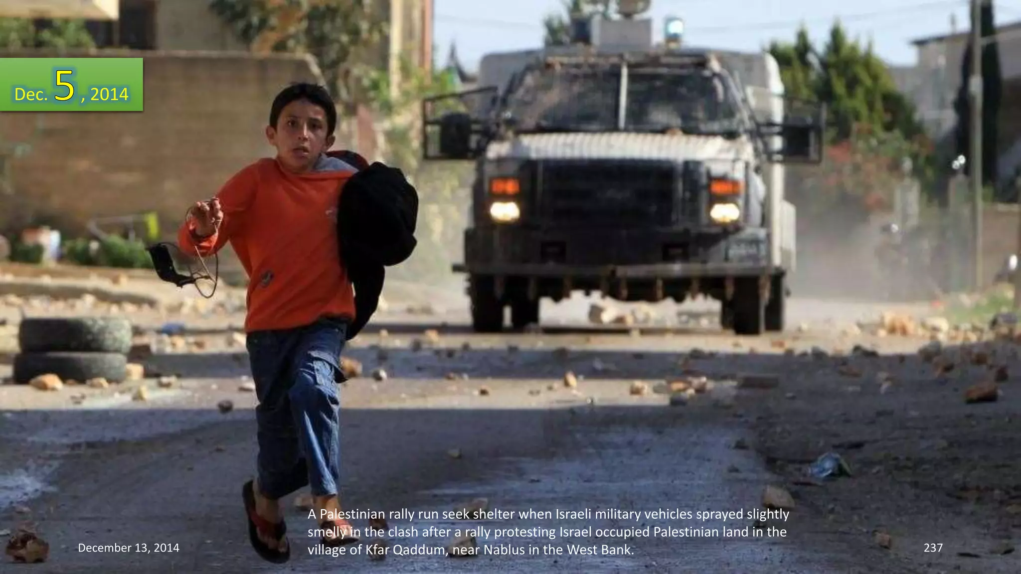 A Palestinian rally run seek shelter when Israeli military vehicles sprayed slightly 
smelly in the clash after a rally protesting Israel occupied Palestinian land in the 
village of Kfar Qaddum, near Nablus in the West Bank. 
Dec. , 2014 
December 13, 2014 237 
 