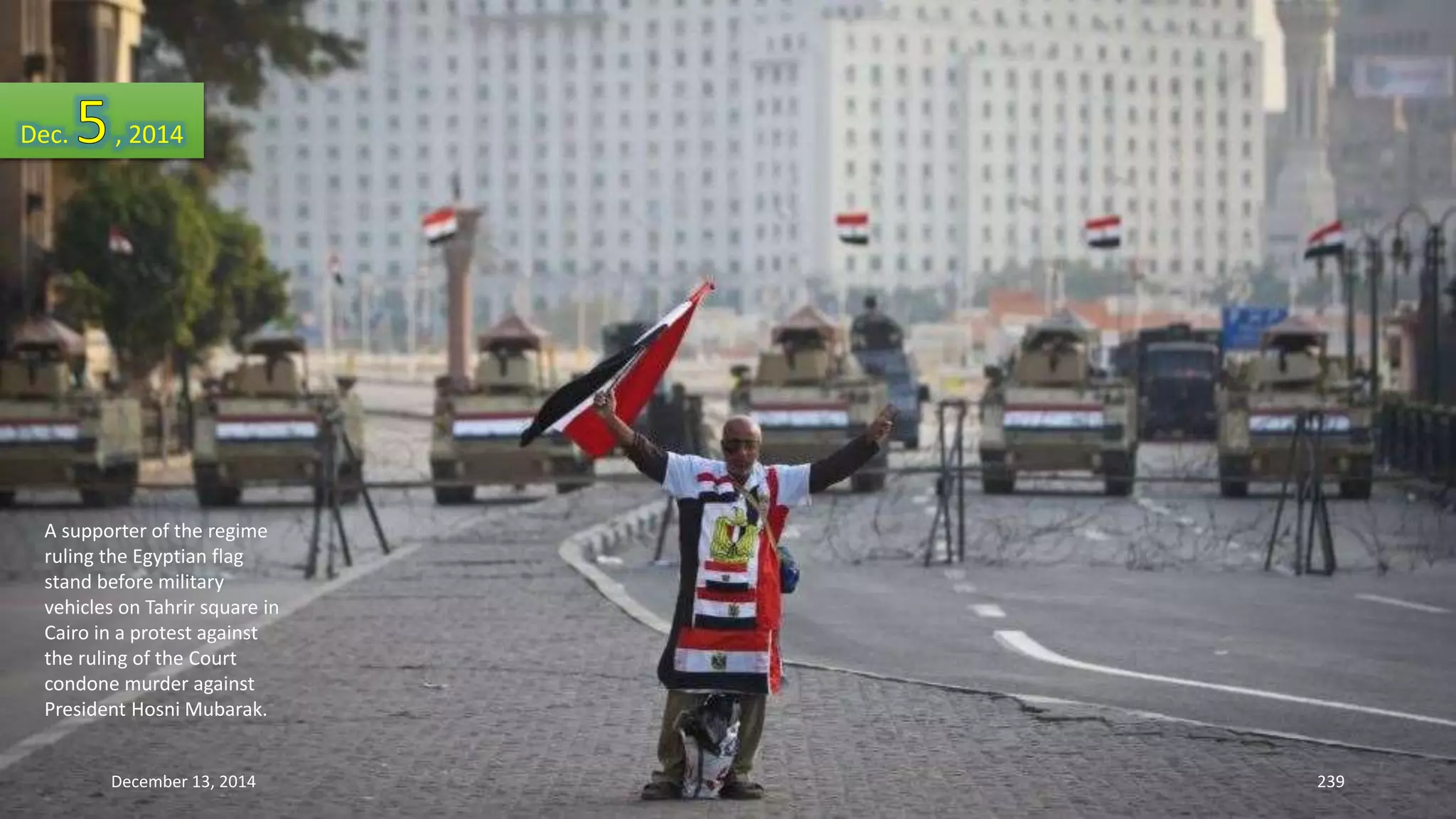 Dec. , 2014 
A supporter of the regime 
ruling the Egyptian flag 
stand before military 
vehicles on Tahrir square in 
Cairo in a protest against 
the ruling of the Court 
condone murder against 
President Hosni Mubarak. 
December 13, 2014 239 
 