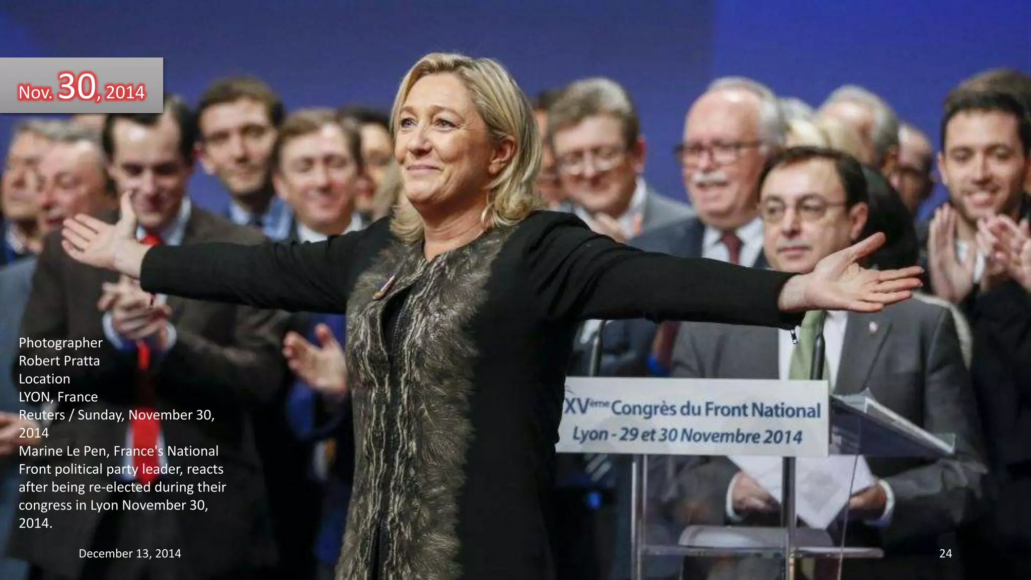 Nov. 30, 2014 
Photographer 
Robert Pratta 
Location 
LYON, France 
Reuters / Sunday, November 30, 
2014 
Marine Le Pen, France's National 
Front political party leader, reacts 
after being re-elected during their 
congress in Lyon November 30, 
2014. 
December 13, 2014 24 
 